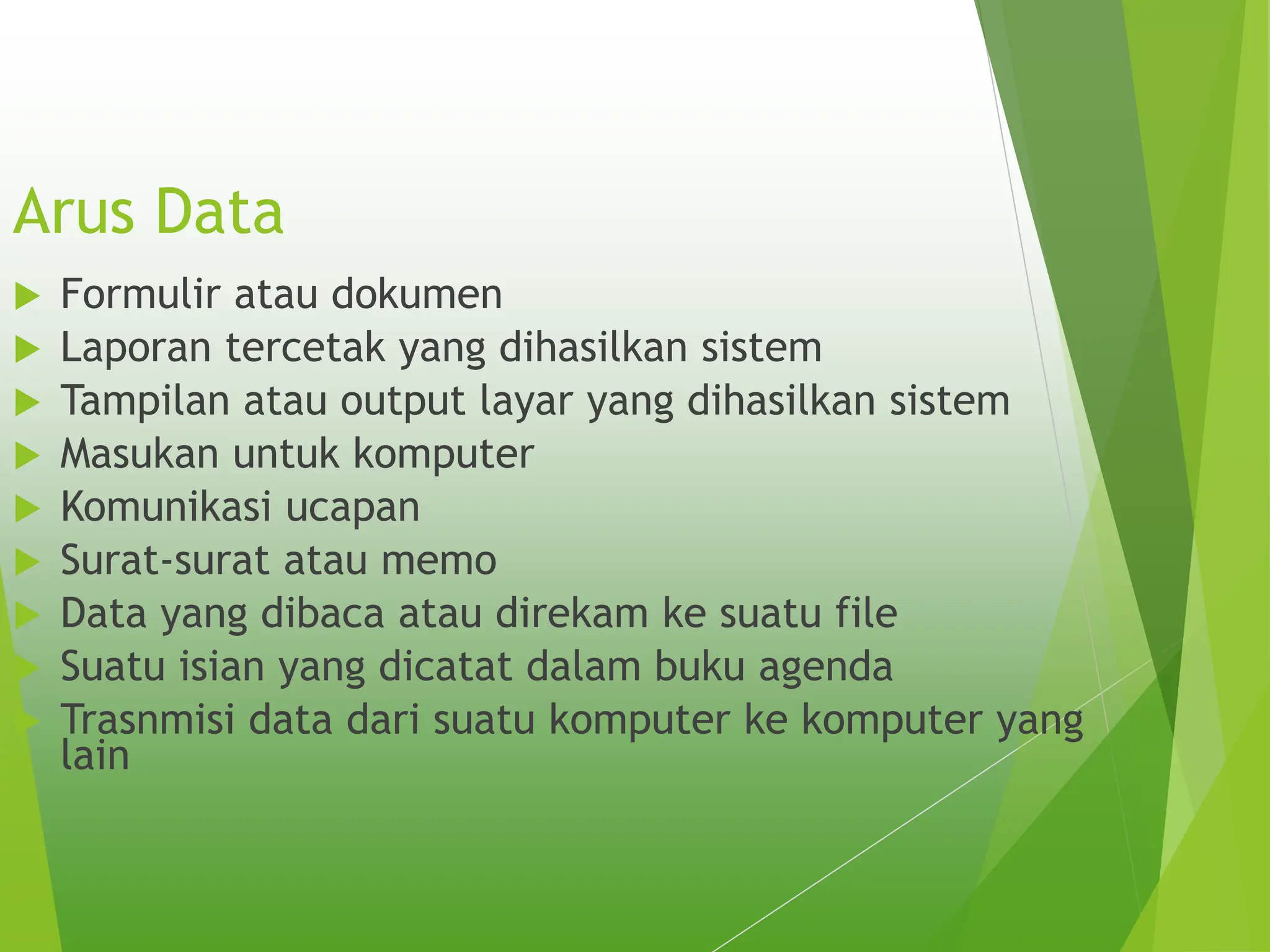 Arus Data
 Formulir atau dokumen
 Laporan tercetak yang dihasilkan sistem
 Tampilan atau output layar yang dihasilkan sistem
 Masukan untuk komputer
 Komunikasi ucapan
 Surat-surat atau memo
 Data yang dibaca atau direkam ke suatu file
 Suatu isian yang dicatat dalam buku agenda
 Trasnmisi data dari suatu komputer ke komputer yang
lain
 