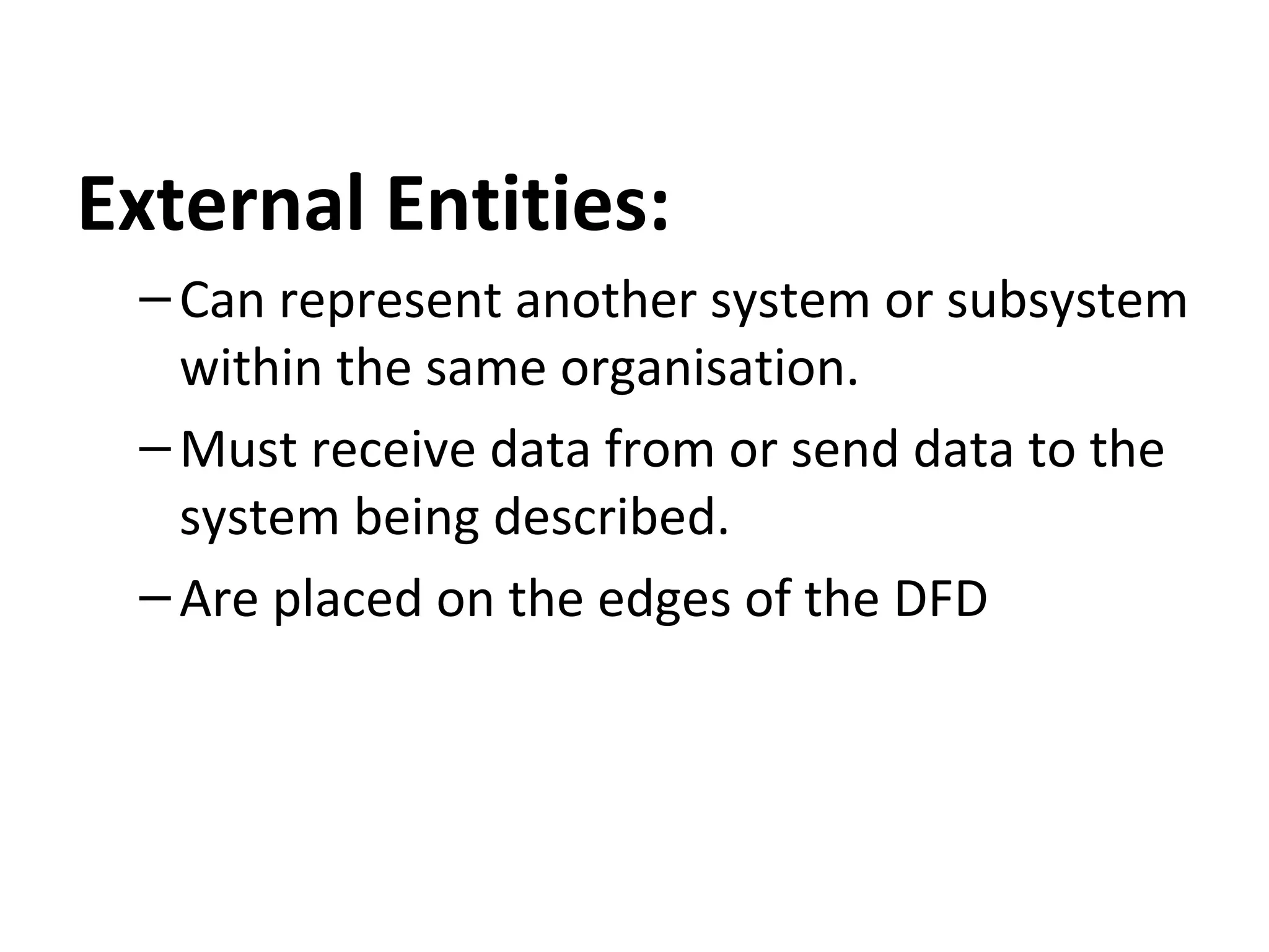 External Entities:
– Can represent another system or subsystem
within the same organisation.
– Must receive data from or send data to the
system being described.
– Are placed on the edges of the DFD

 