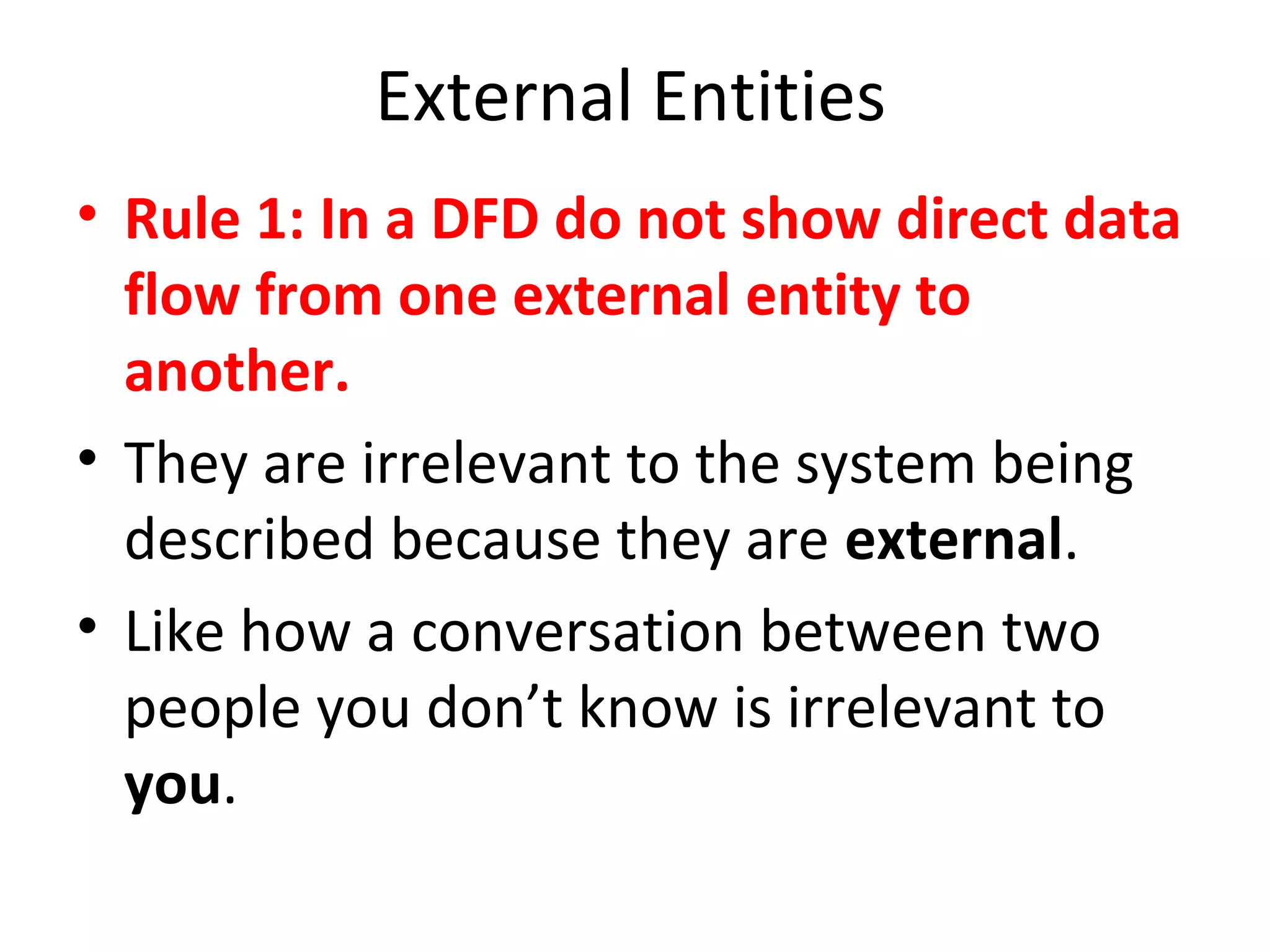 External Entities
• Rule 1: In a DFD do not show direct data
flow from one external entity to
another.
• They are irrelevant to the system being
described because they are external.
• Like how a conversation between two
people you don’t know is irrelevant to
you.

 