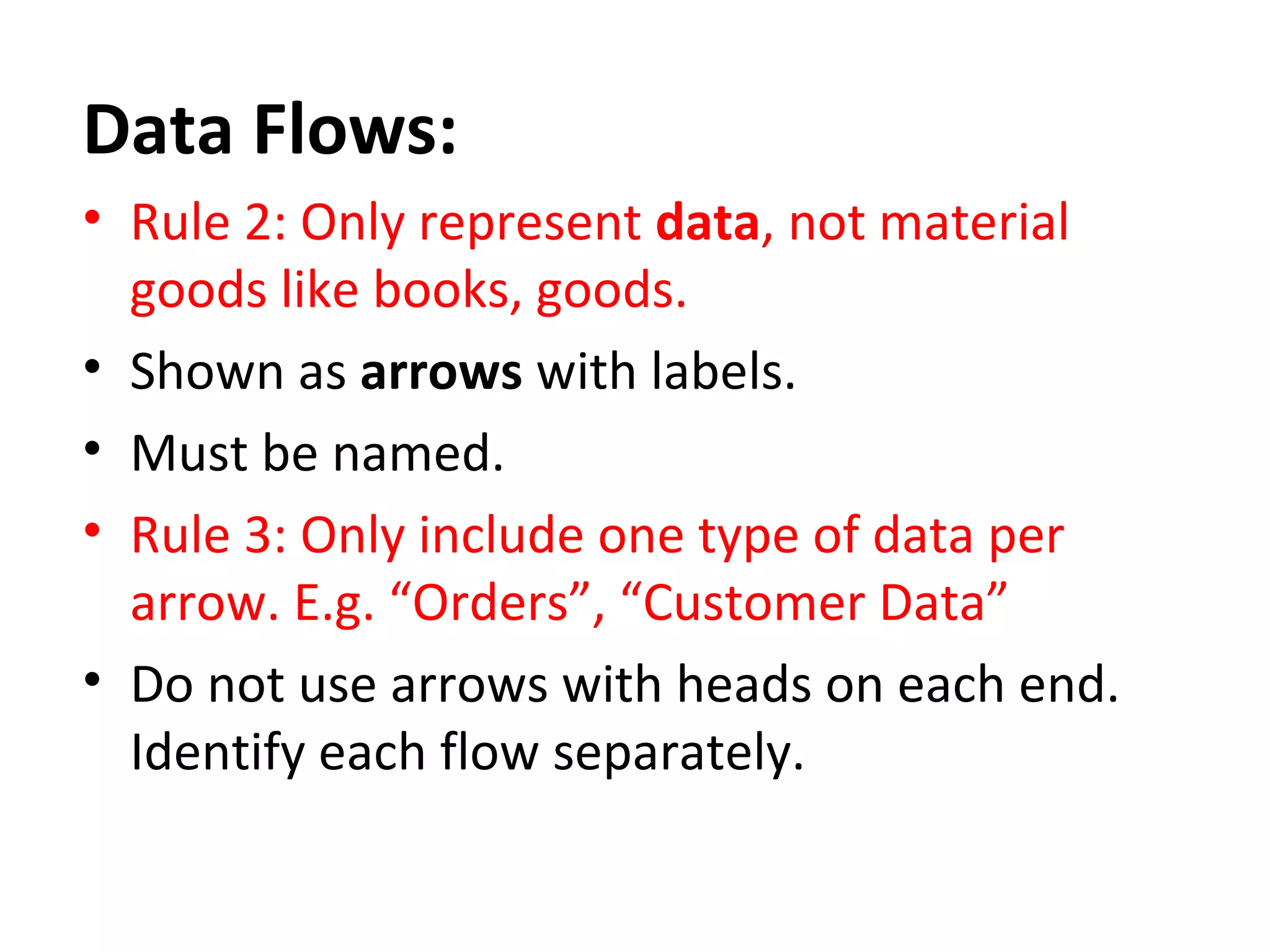 Data Flows:
• Rule 2: Only represent data, not material
goods like books, goods.
• Shown as arrows with labels.
• Must be named.
• Rule 3: Only include one type of data per
arrow. E.g. “Orders”, “Customer Data”
• Do not use arrows with heads on each end.
Identify each flow separately.

 