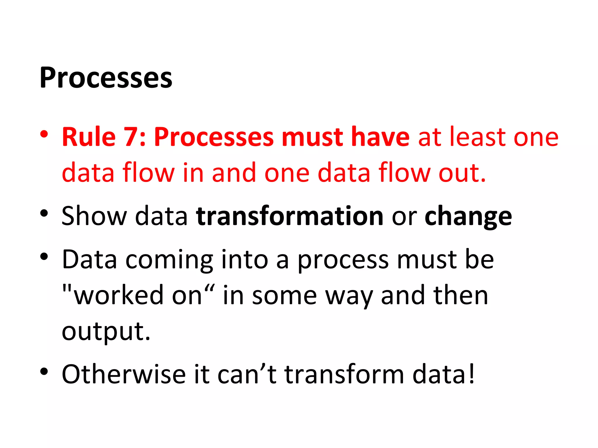 Processes
• Rule 7: Processes must have at least one
data flow in and one data flow out.
• Show data transformation or change
• Data coming into a process must be
"worked on“ in some way and then
output.
• Otherwise it can’t transform data!

 