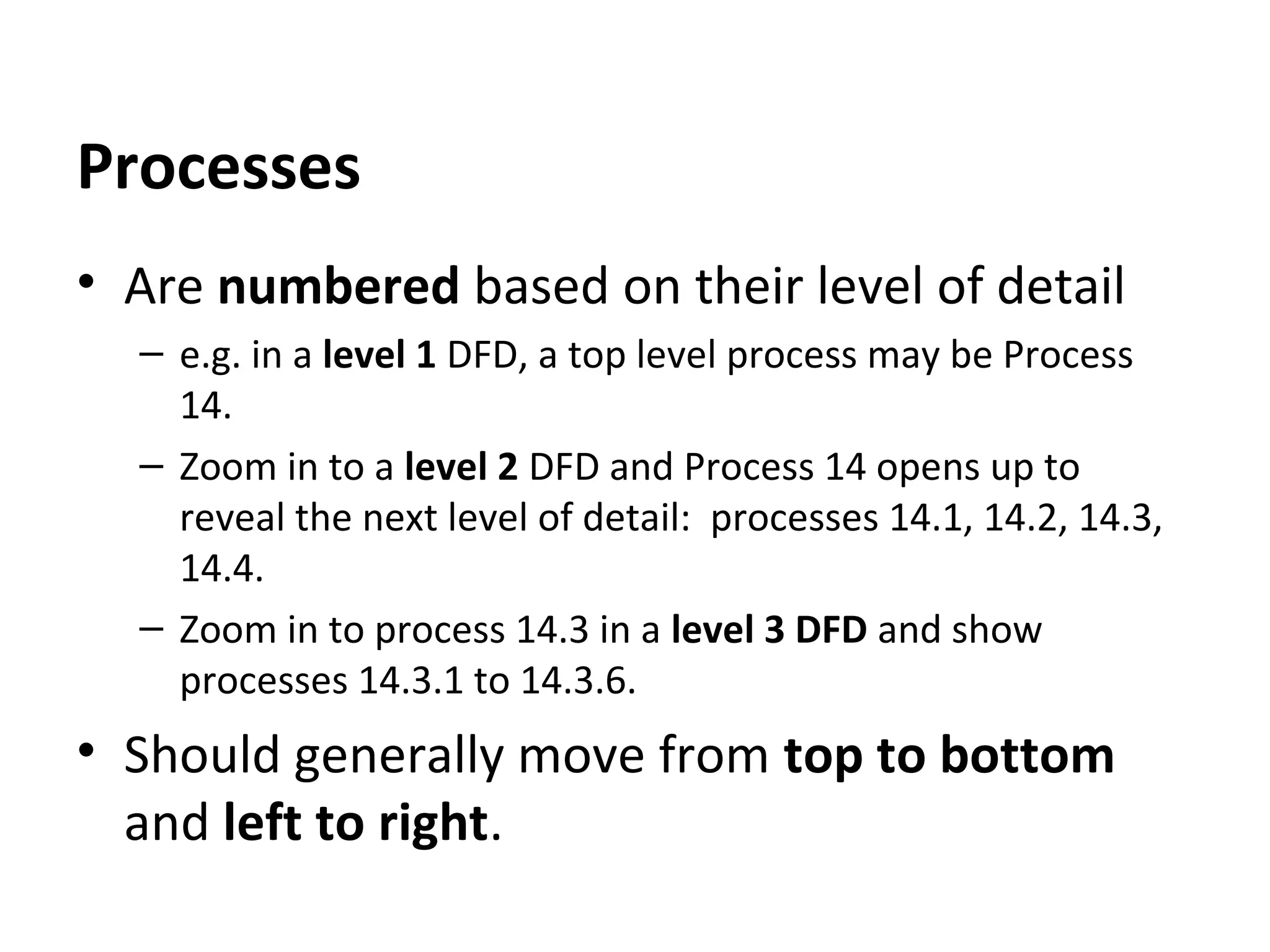 Processes
• Are numbered based on their level of detail
– e.g. in a level 1 DFD, a top level process may be Process
14.
– Zoom in to a level 2 DFD and Process 14 opens up to
reveal the next level of detail: processes 14.1, 14.2, 14.3,
14.4.
– Zoom in to process 14.3 in a level 3 DFD and show
processes 14.3.1 to 14.3.6.

• Should generally move from top to bottom
and left to right.

 