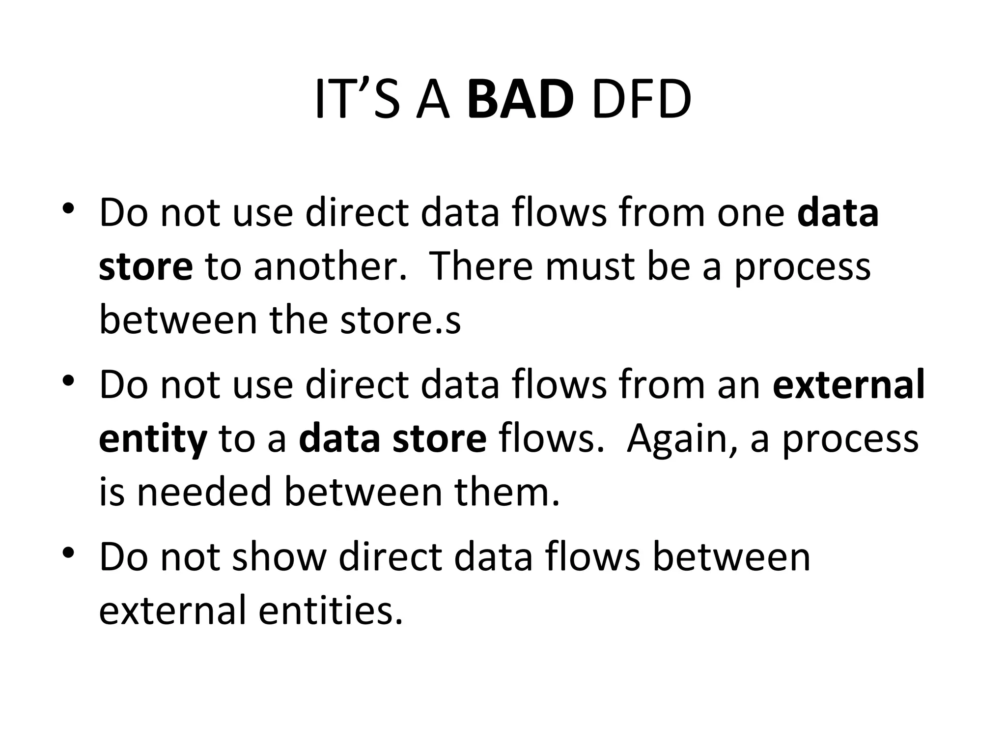 IT’S A BAD DFD
• Do not use direct data flows from one data
store to another. There must be a process
between the store.s
• Do not use direct data flows from an external
entity to a data store flows. Again, a process
is needed between them.
• Do not show direct data flows between
external entities.

 