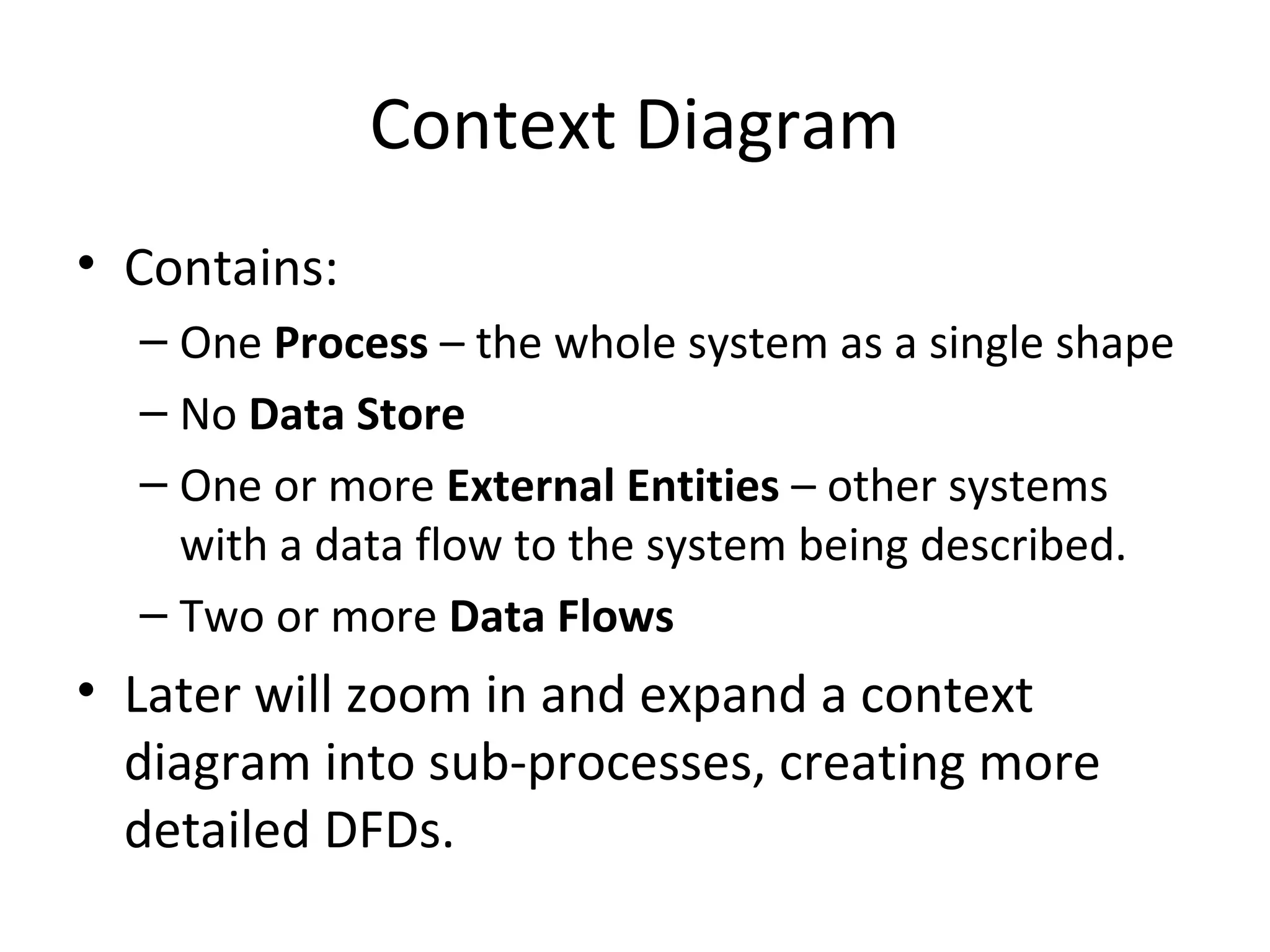 Context Diagram
• Contains:
– One Process – the whole system as a single shape
– No Data Store
– One or more External Entities – other systems
with a data flow to the system being described.
– Two or more Data Flows

• Later will zoom in and expand a context
diagram into sub-processes, creating more
detailed DFDs.

 