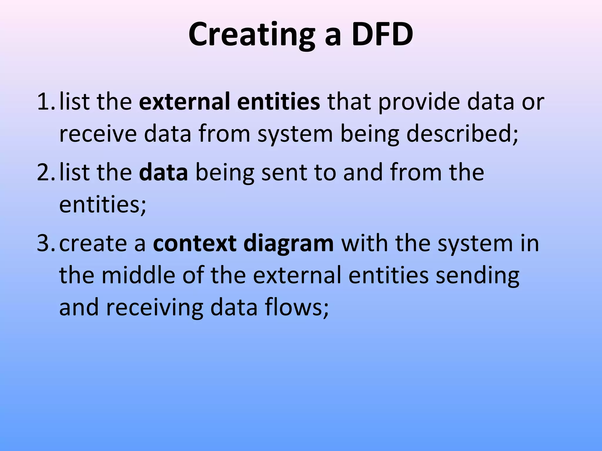 Creating a DFD
1.list the external entities that provide data or
receive data from system being described;
2.list the data being sent to and from the
entities;
3.create a context diagram with the system in
the middle of the external entities sending
and receiving data flows;

 