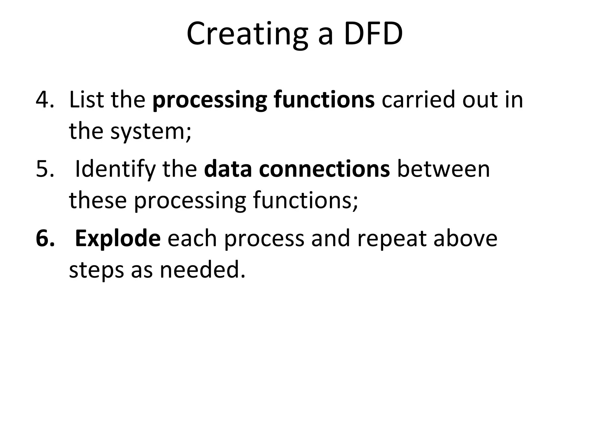 Creating a DFD
4. List the processing functions carried out in
the system;
5. Identify the data connections between
these processing functions;
6. Explode each process and repeat above
steps as needed.

 