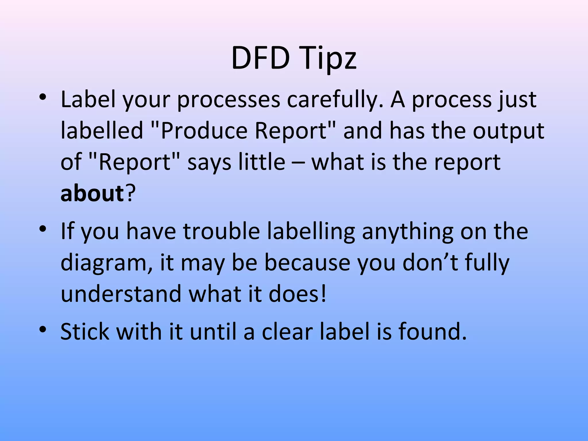 DFD Tipz
• Label your processes carefully. A process just
labelled "Produce Report" and has the output
of "Report" says little – what is the report
about?
• If you have trouble labelling anything on the
diagram, it may be because you don’t fully
understand what it does!
• Stick with it until a clear label is found.

 