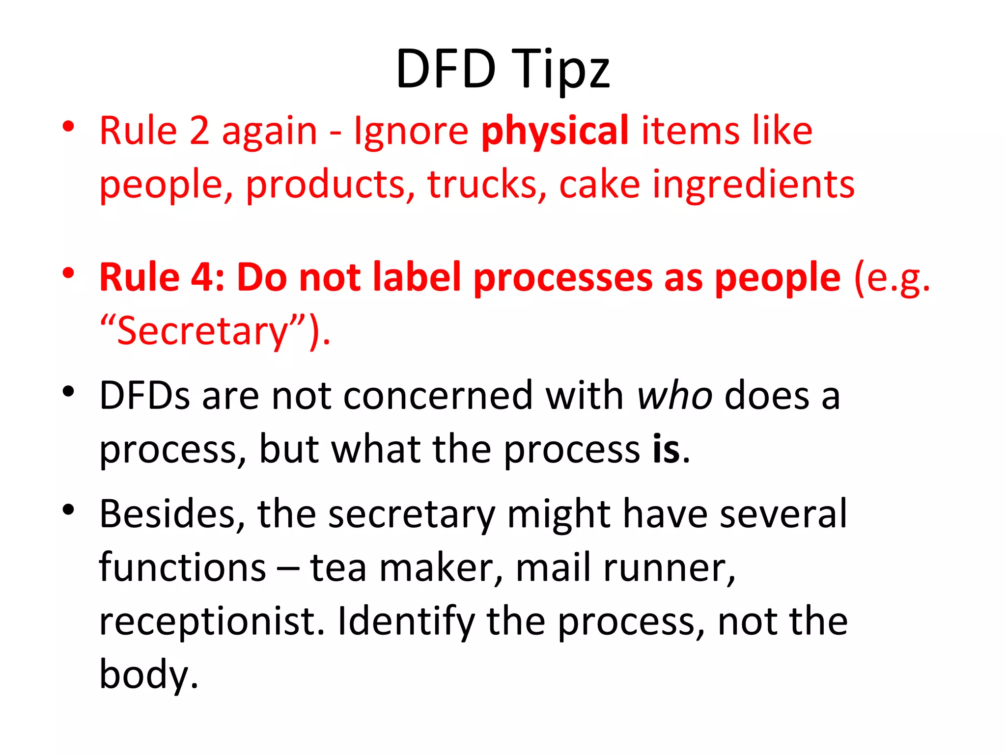 DFD Tipz

• Rule 2 again - Ignore physical items like
people, products, trucks, cake ingredients
• Rule 4: Do not label processes as people (e.g.
“Secretary”).
• DFDs are not concerned with who does a
process, but what the process is.
• Besides, the secretary might have several
functions – tea maker, mail runner,
receptionist. Identify the process, not the
body.

 