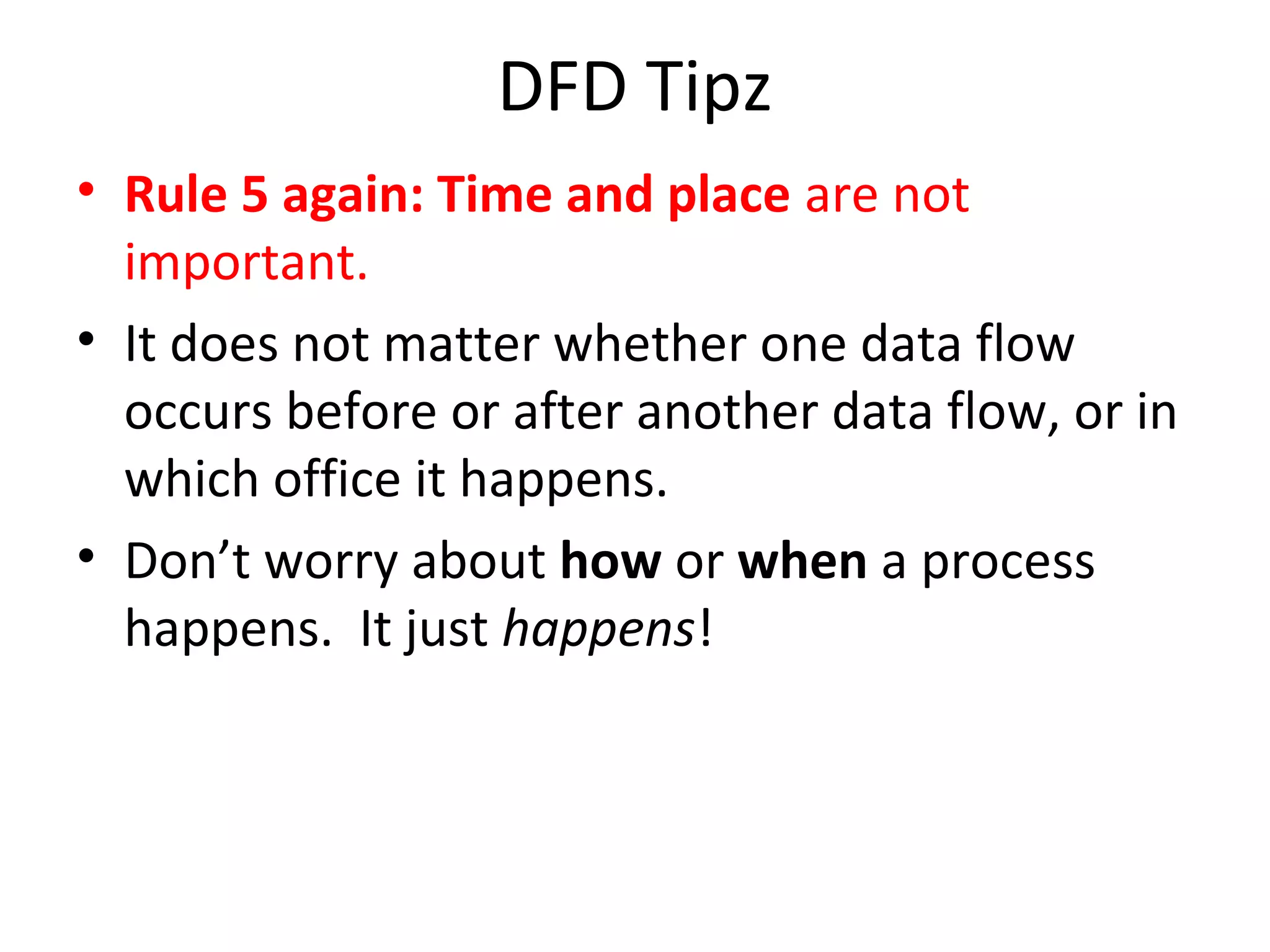 DFD Tipz
• Rule 5 again: Time and place are not
important.
• It does not matter whether one data flow
occurs before or after another data flow, or in
which office it happens.
• Don’t worry about how or when a process
happens. It just happens!

 