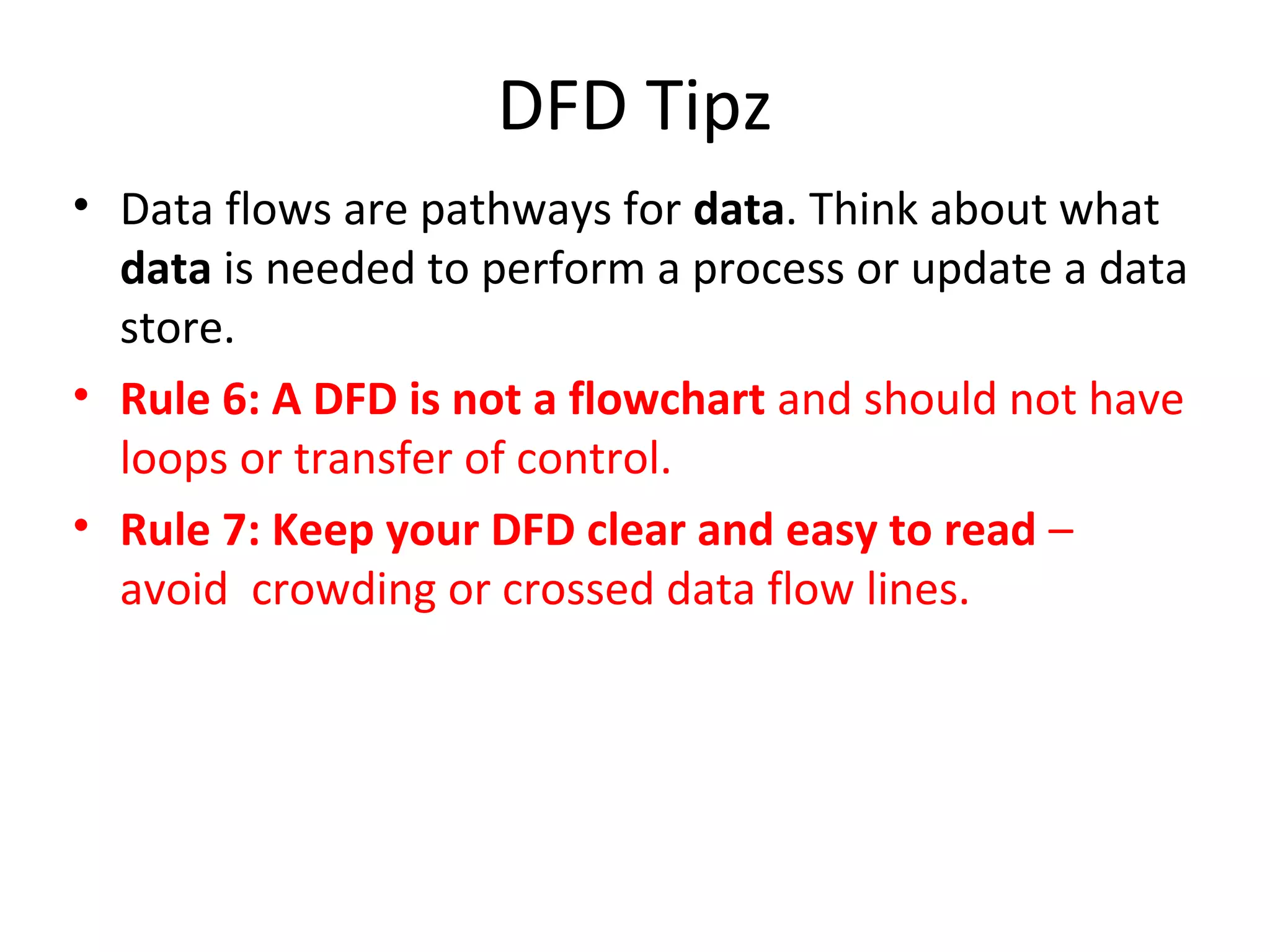 DFD Tipz
• Data flows are pathways for data. Think about what
data is needed to perform a process or update a data
store.
• Rule 6: A DFD is not a flowchart and should not have
loops or transfer of control.
• Rule 7: Keep your DFD clear and easy to read –
avoid crowding or crossed data flow lines.

 