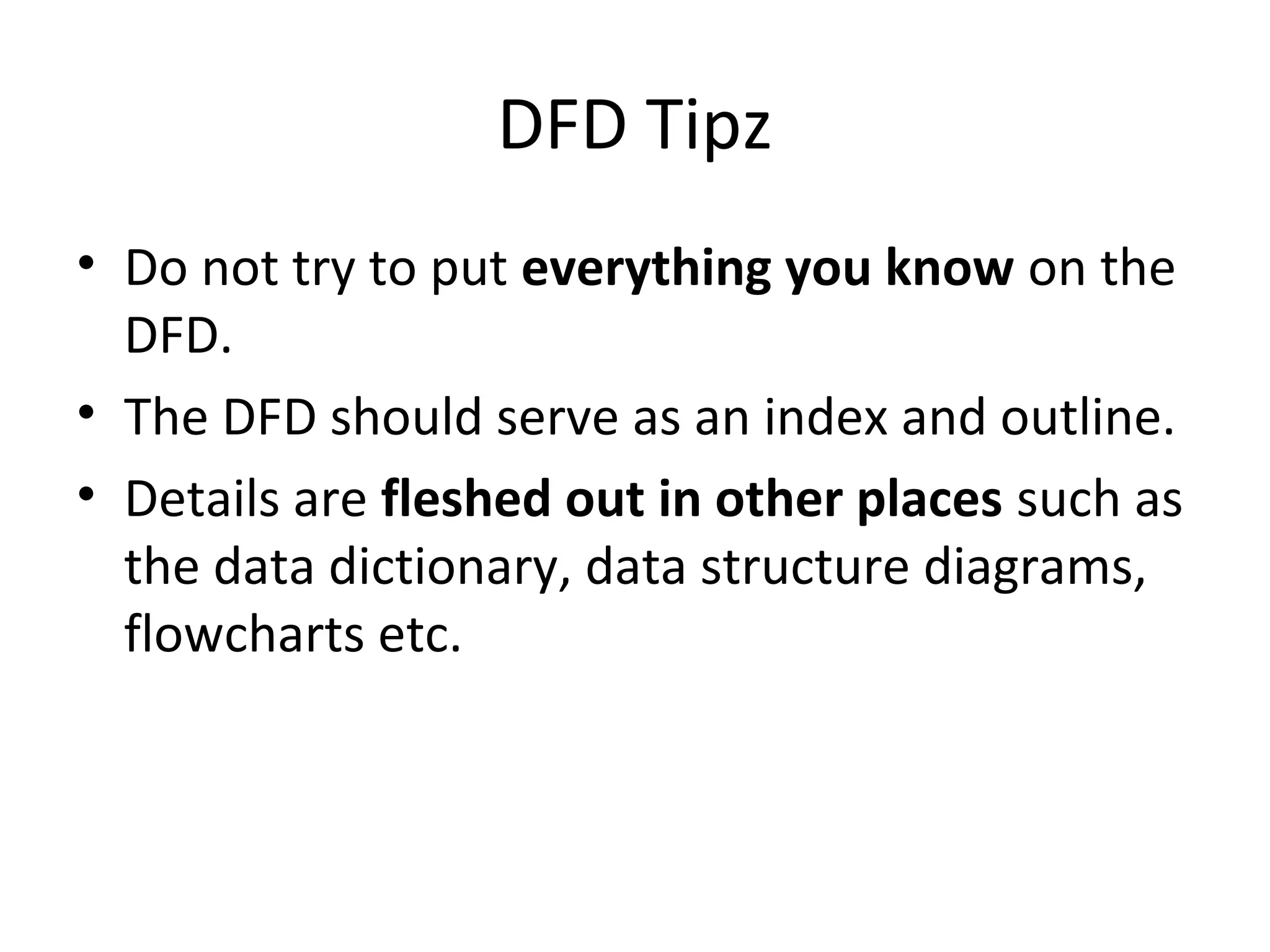 DFD Tipz
• Do not try to put everything you know on the
DFD.
• The DFD should serve as an index and outline.
• Details are fleshed out in other places such as
the data dictionary, data structure diagrams,
flowcharts etc.

 