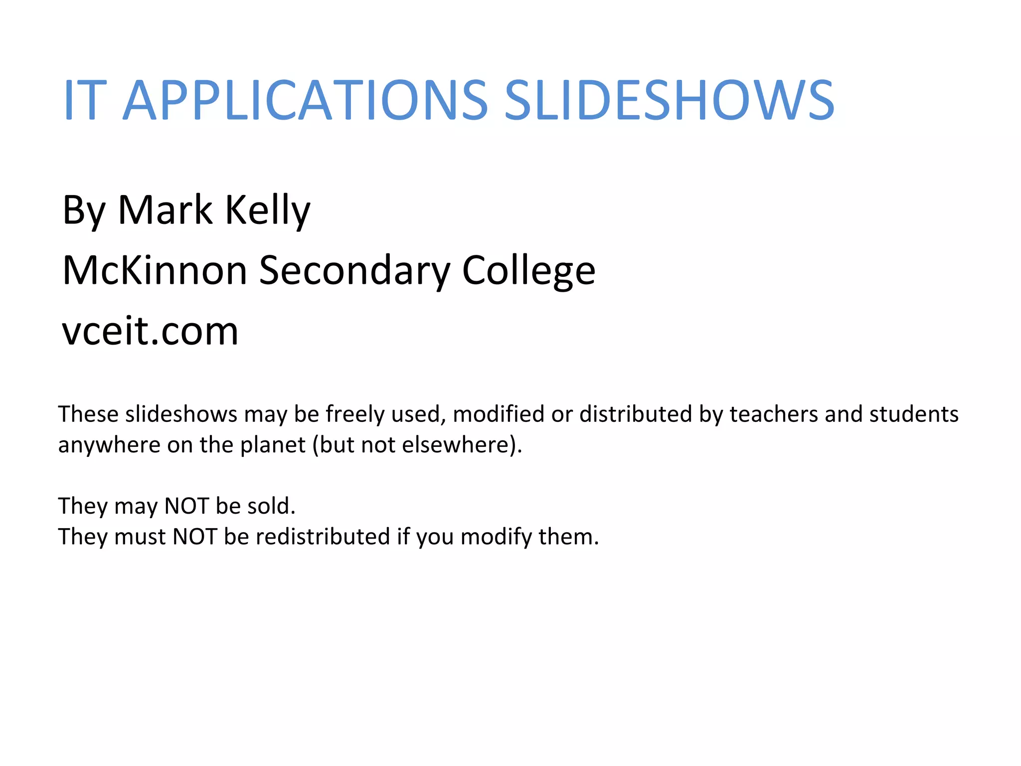 IT APPLICATIONS SLIDESHOWS
By Mark Kelly
McKinnon Secondary College
vceit.com
These slideshows may be freely used, modified or distributed by teachers and students
anywhere on the planet (but not elsewhere).
They may NOT be sold.
They must NOT be redistributed if you modify them.

 
