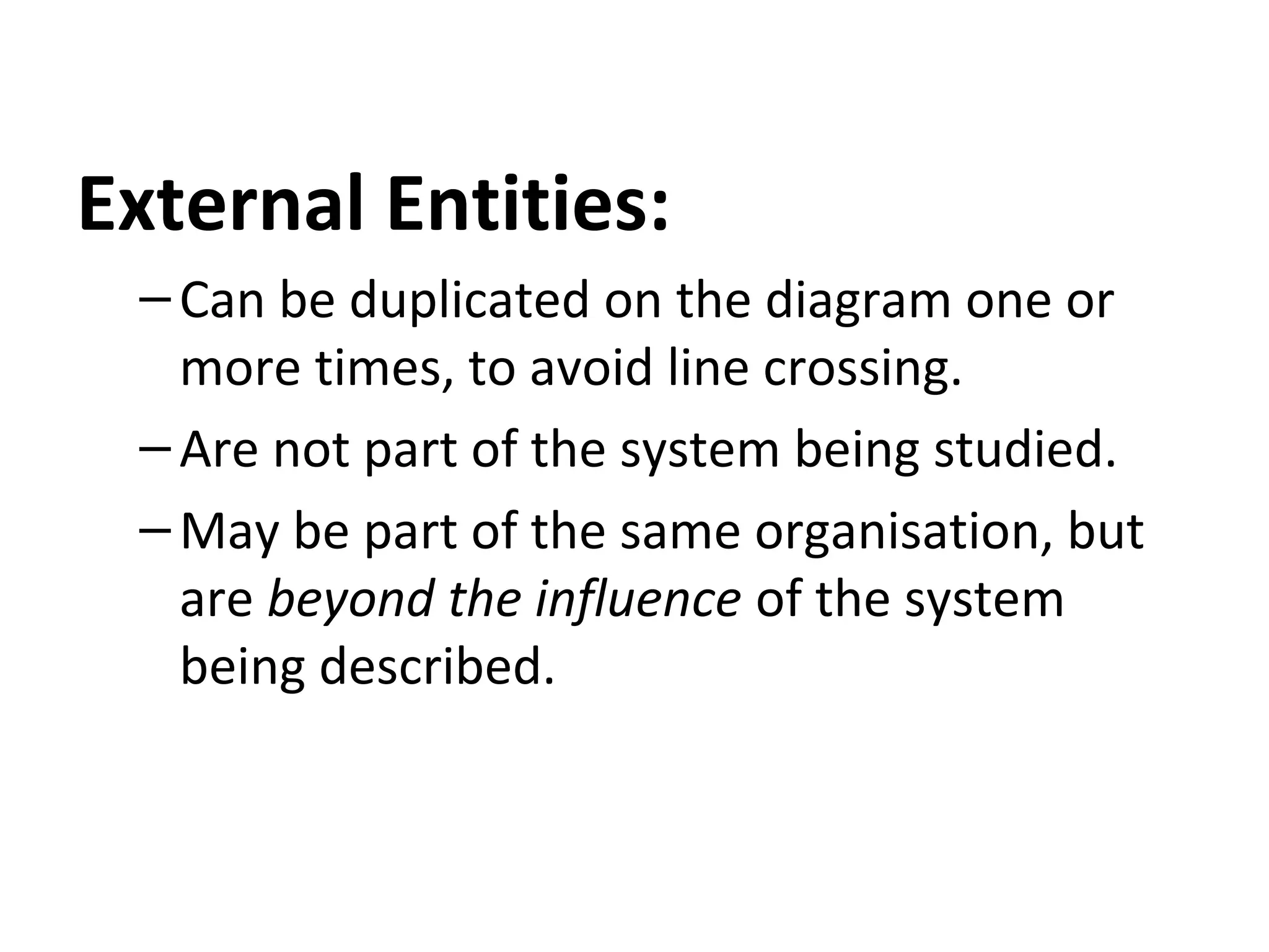 External Entities:
– Can be duplicated on the diagram one or
more times, to avoid line crossing.
– Are not part of the system being studied.
– May be part of the same organisation, but
are beyond the influence of the system
being described.

 