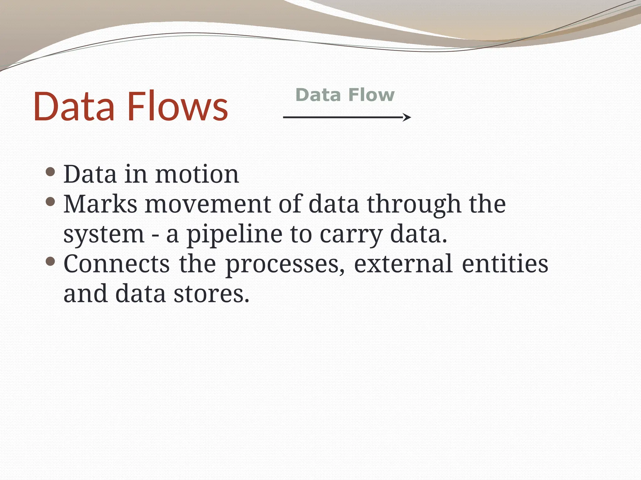 Data Flows
 Data in motion
 Marks movement of data through the
system - a pipeline to carry data.
 Connects the processes, external entities
and data stores.
Data Flow
 