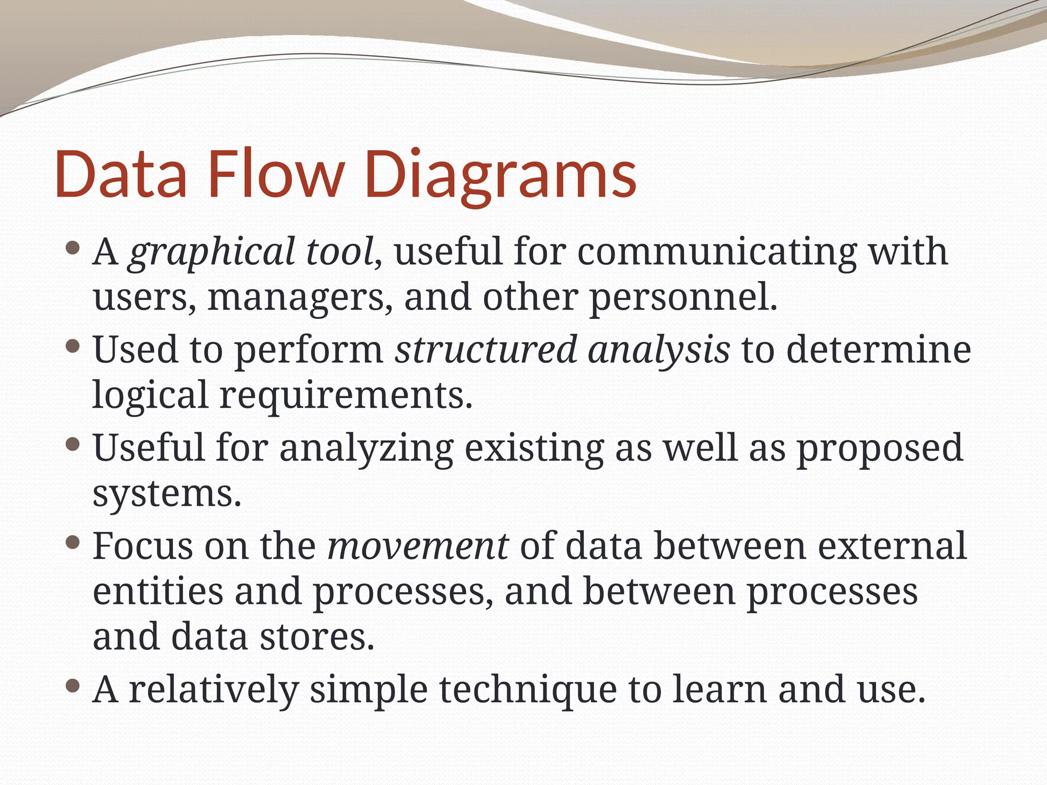 Data Flow Diagrams
 A graphical tool, useful for communicating with
users, managers, and other personnel.
 Used to perform structured analysis to determine
logical requirements.
 Useful for analyzing existing as well as proposed
systems.
 Focus on the movement of data between external
entities and processes, and between processes
and data stores.
 A relatively simple technique to learn and use.
 