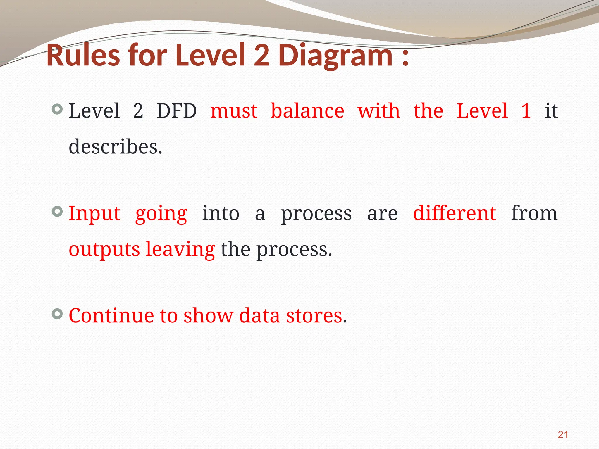 21
Rules for Level 2 Diagram :
 Level 2 DFD must balance with the Level 1 it
describes.
 Input going into a process are different from
outputs leaving the process.
 Continue to show data stores.
 