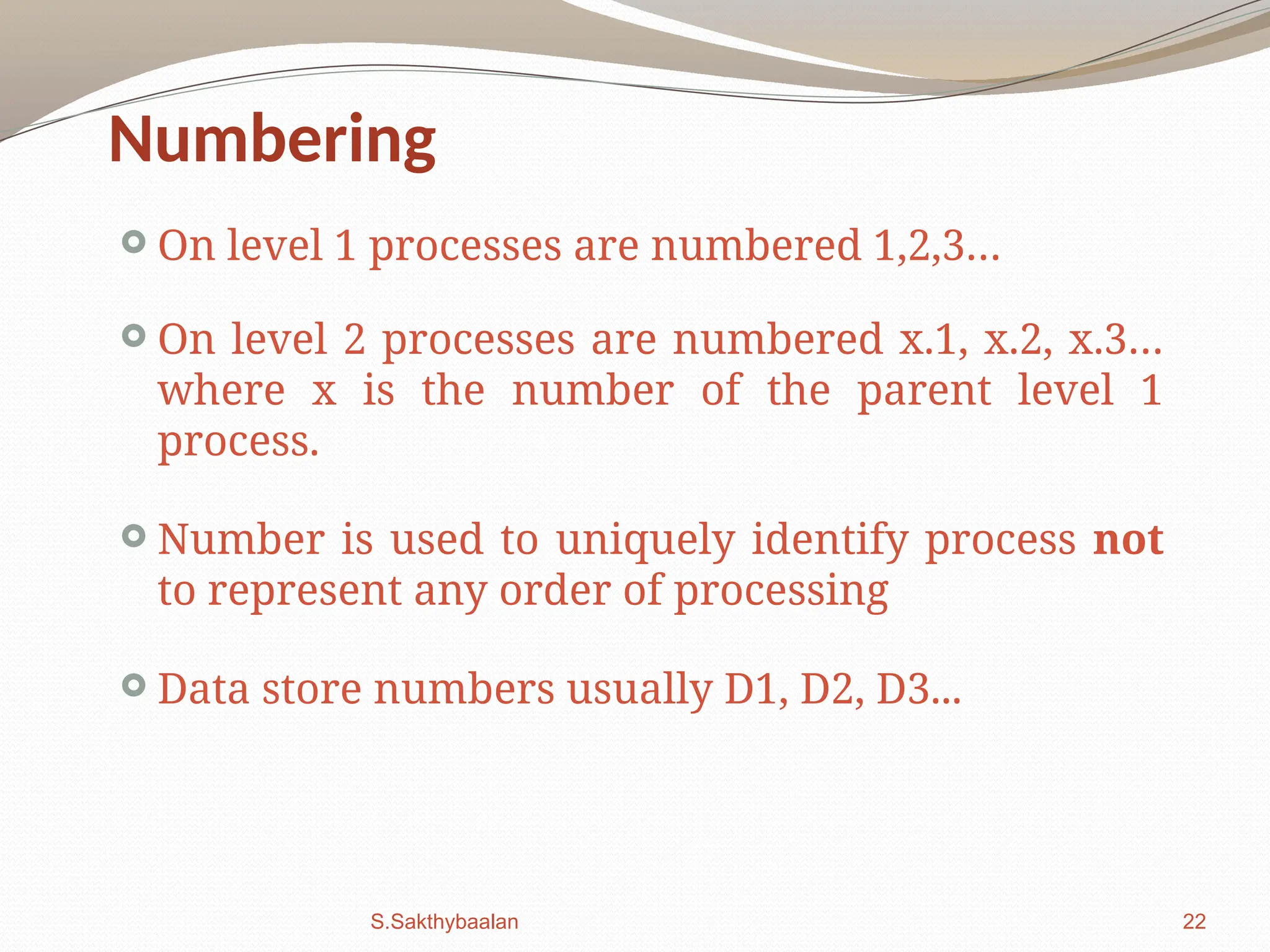 22
Numbering
 On level 1 processes are numbered 1,2,3…
 On level 2 processes are numbered x.1, x.2, x.3…
where x is the number of the parent level 1
process.
 Number is used to uniquely identify process not
to represent any order of processing
 Data store numbers usually D1, D2, D3...
S.Sakthybaalan
 