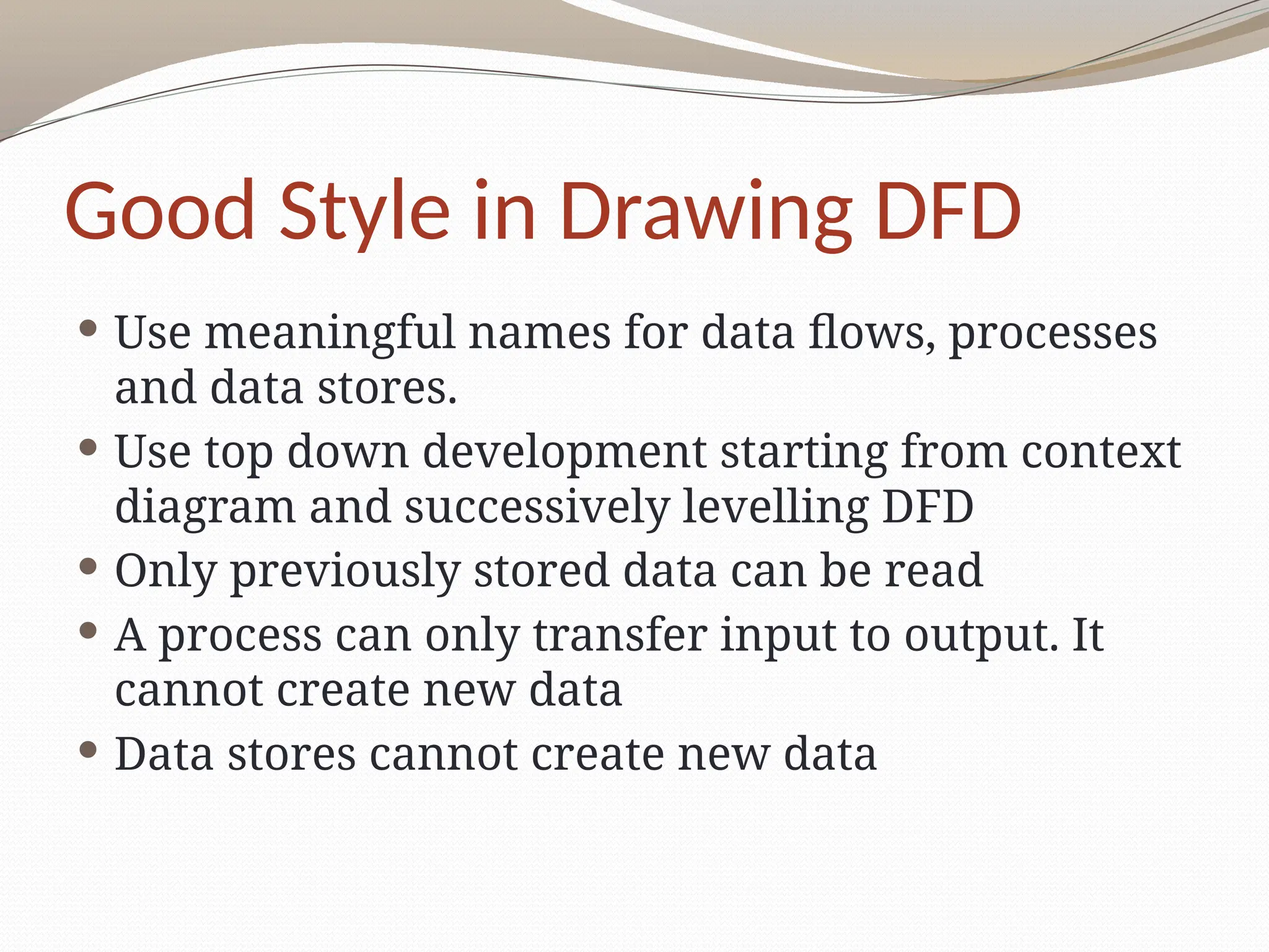 Good Style in Drawing DFD
 Use meaningful names for data flows, processes
and data stores.
 Use top down development starting from context
diagram and successively levelling DFD
 Only previously stored data can be read
 A process can only transfer input to output. It
cannot create new data
 Data stores cannot create new data
 