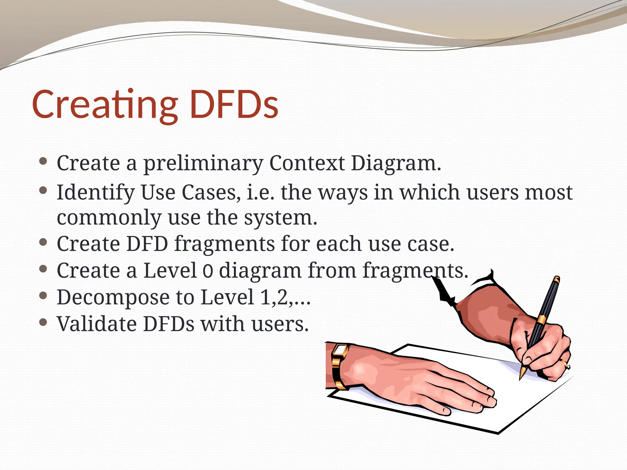 Creating DFDs
 Create a preliminary Context Diagram.
 Identify Use Cases, i.e. the ways in which users most
commonly use the system.
 Create DFD fragments for each use case.
 Create a Level 0 diagram from fragments.
 Decompose to Level 1,2,…
 Validate DFDs with users.
 