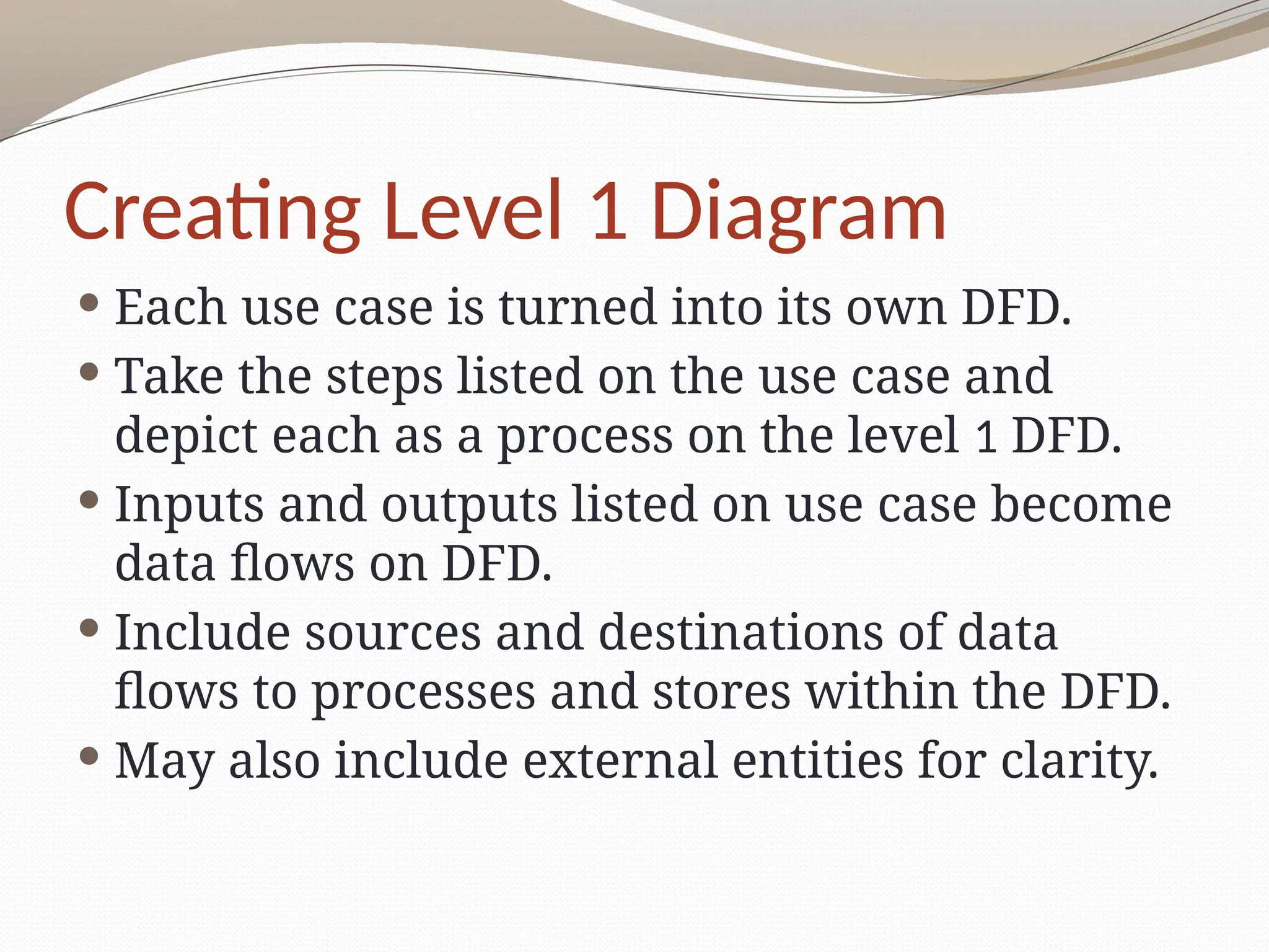 Creating Level 1 Diagram
 Each use case is turned into its own DFD.
 Take the steps listed on the use case and
depict each as a process on the level 1 DFD.
 Inputs and outputs listed on use case become
data flows on DFD.
 Include sources and destinations of data
flows to processes and stores within the DFD.
 May also include external entities for clarity.
 