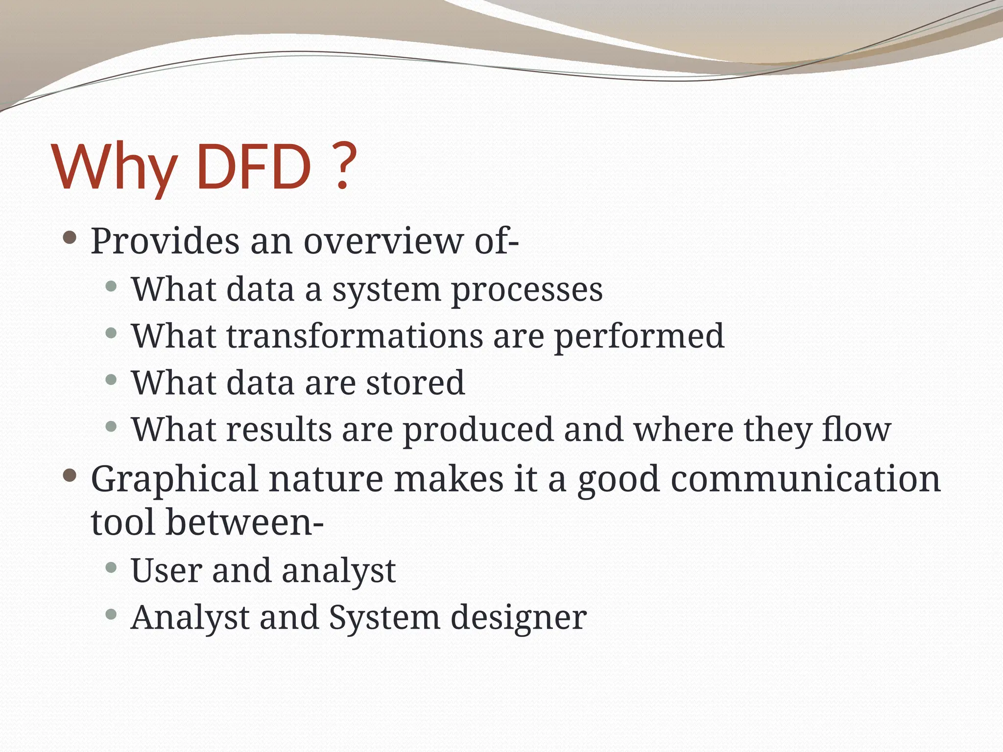 Why DFD ?
 Provides an overview of-
 What data a system processes
 What transformations are performed
 What data are stored
 What results are produced and where they flow
 Graphical nature makes it a good communication
tool between-
 User and analyst
 Analyst and System designer
 
