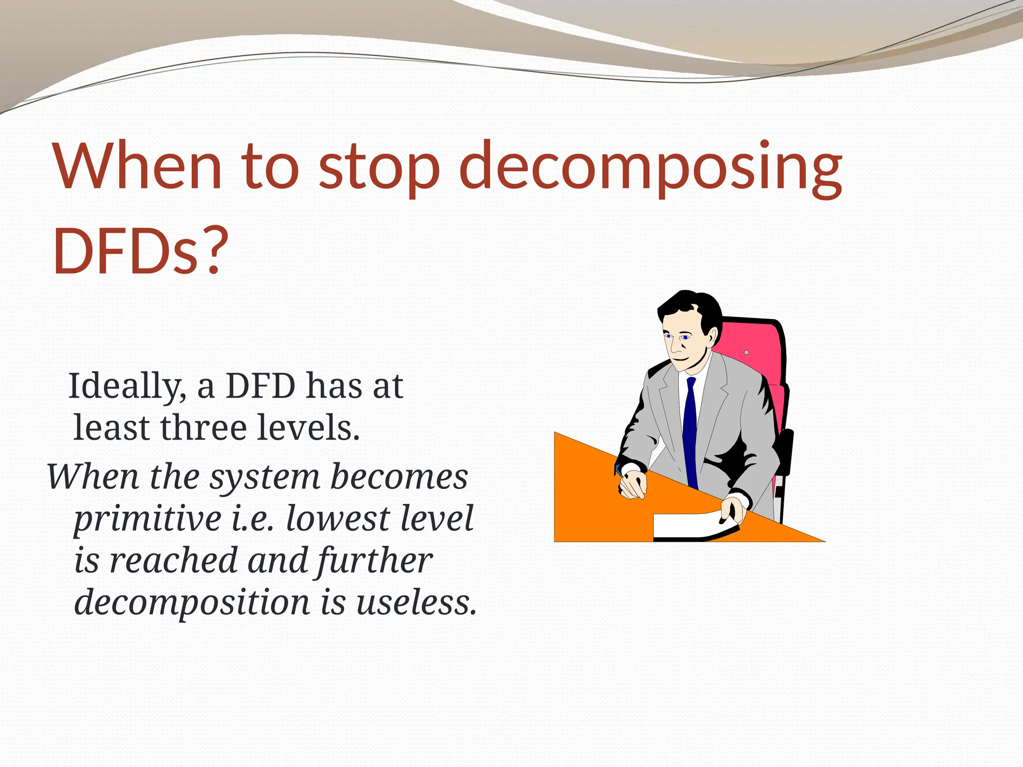 When to stop decomposing
DFDs?
Ideally, a DFD has at
least three levels.
When the system becomes
primitive i.e. lowest level
is reached and further
decomposition is useless.
 