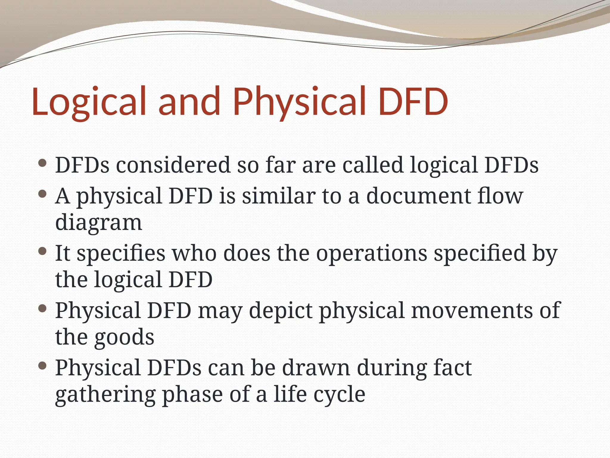 Logical and Physical DFD
 DFDs considered so far are called logical DFDs
 A physical DFD is similar to a document flow
diagram
 It specifies who does the operations specified by
the logical DFD
 Physical DFD may depict physical movements of
the goods
 Physical DFDs can be drawn during fact
gathering phase of a life cycle
 