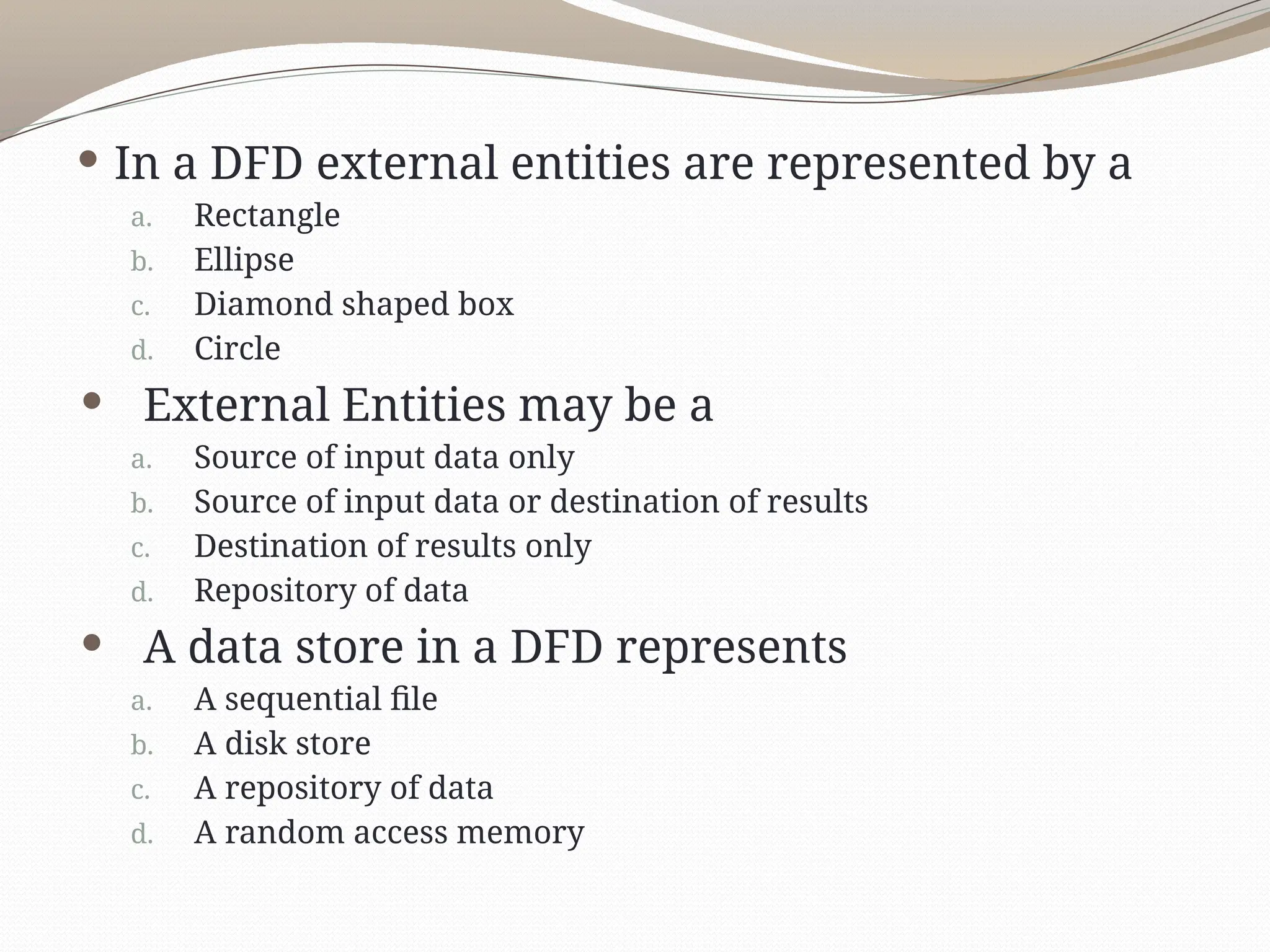  In a DFD external entities are represented by a
a. Rectangle
b. Ellipse
c. Diamond shaped box
d. Circle
 External Entities may be a
a. Source of input data only
b. Source of input data or destination of results
c. Destination of results only
d. Repository of data
 A data store in a DFD represents
a. A sequential file
b. A disk store
c. A repository of data
d. A random access memory
 