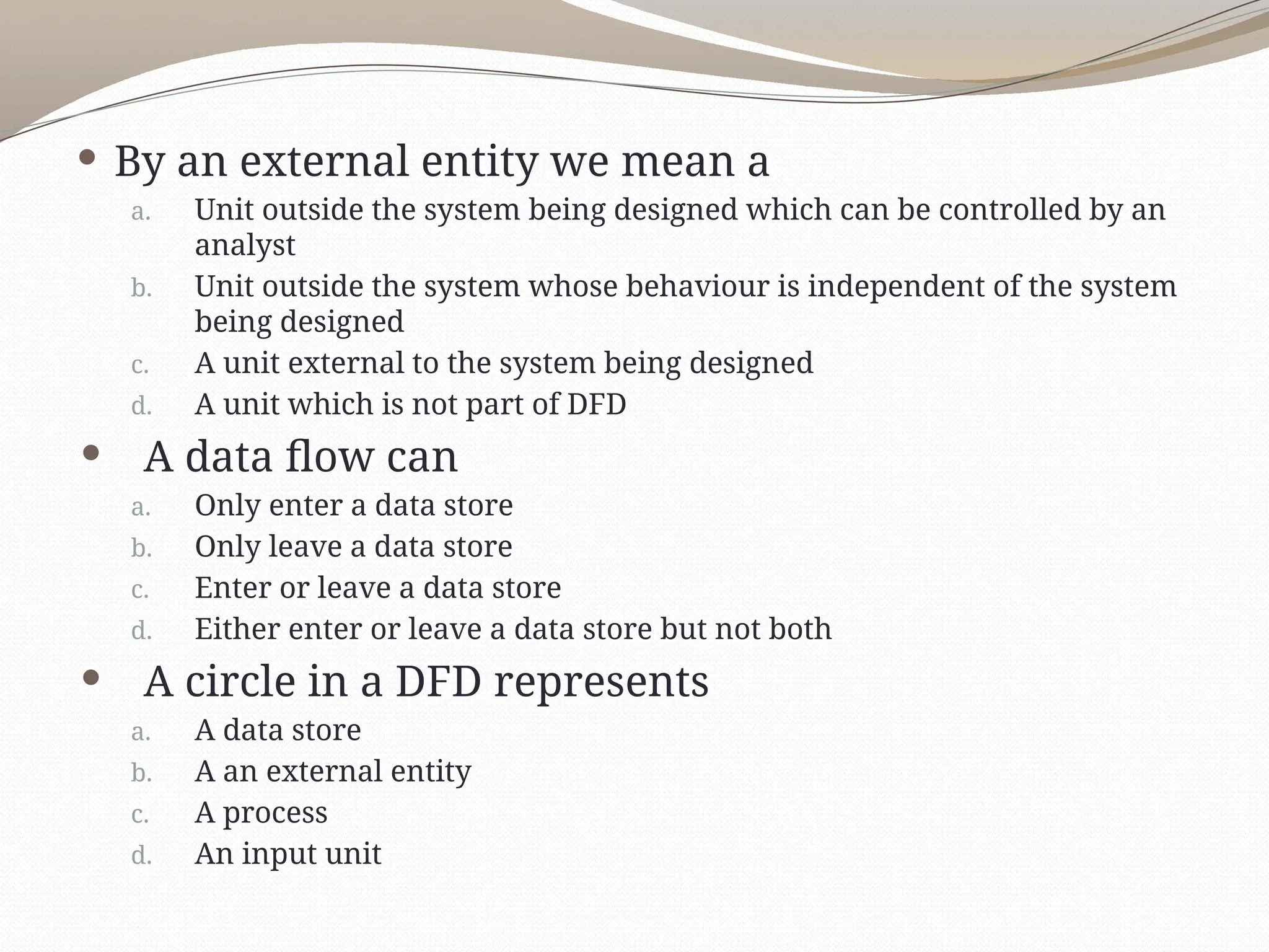  By an external entity we mean a
a. Unit outside the system being designed which can be controlled by an
analyst
b. Unit outside the system whose behaviour is independent of the system
being designed
c. A unit external to the system being designed
d. A unit which is not part of DFD
 A data flow can
a. Only enter a data store
b. Only leave a data store
c. Enter or leave a data store
d. Either enter or leave a data store but not both
 A circle in a DFD represents
a. A data store
b. A an external entity
c. A process
d. An input unit
 