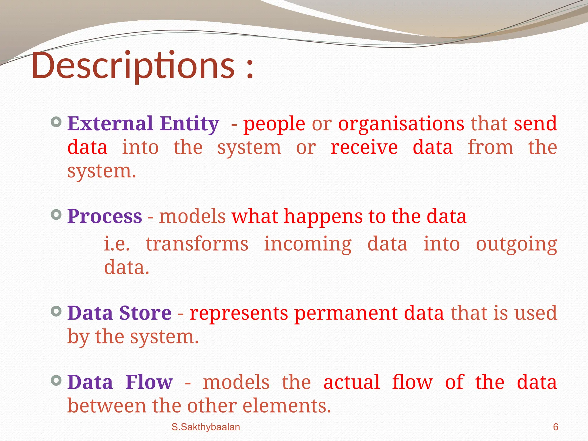 6
Descriptions :
 External Entity - people or organisations that send
data into the system or receive data from the
system.
 Process - models what happens to the data
i.e. transforms incoming data into outgoing
data.
 Data Store - represents permanent data that is used
by the system.
 Data Flow - models the actual flow of the data
between the other elements.
S.Sakthybaalan
 