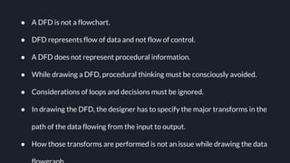 Ɣ A DFD is not a flowchart.
Ɣ DFD represents flow of data and not flow of control.
Ɣ A DFD does not represent procedural information.
Ɣ While drawing a DFD, procedural thinking must be consciously avoided.
Ɣ Considerations of loops and decisions must be ignored.
Ɣ In drawing the DFD, the designer has to specify the major transforms in the
path of the data flowing from the input to output.
Ɣ How those transforms are performed is not an issue while drawing the data
 