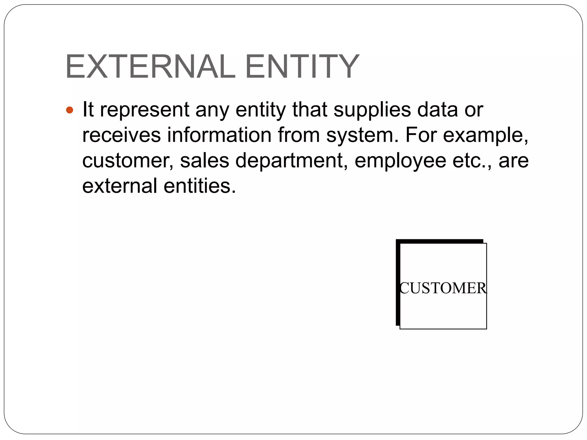 EXTERNAL ENTITY
 It represent any entity that supplies data or
receives information from system. For example,
customer, sales department, employee etc., are
external entities.
CUSTOMER
 
