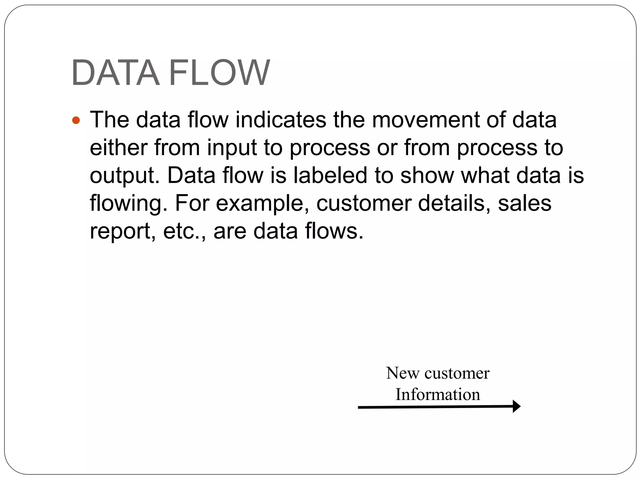 DATA FLOW
 The data flow indicates the movement of data
either from input to process or from process to
output. Data flow is labeled to show what data is
flowing. For example, customer details, sales
report, etc., are data flows.
New customer
Information
 