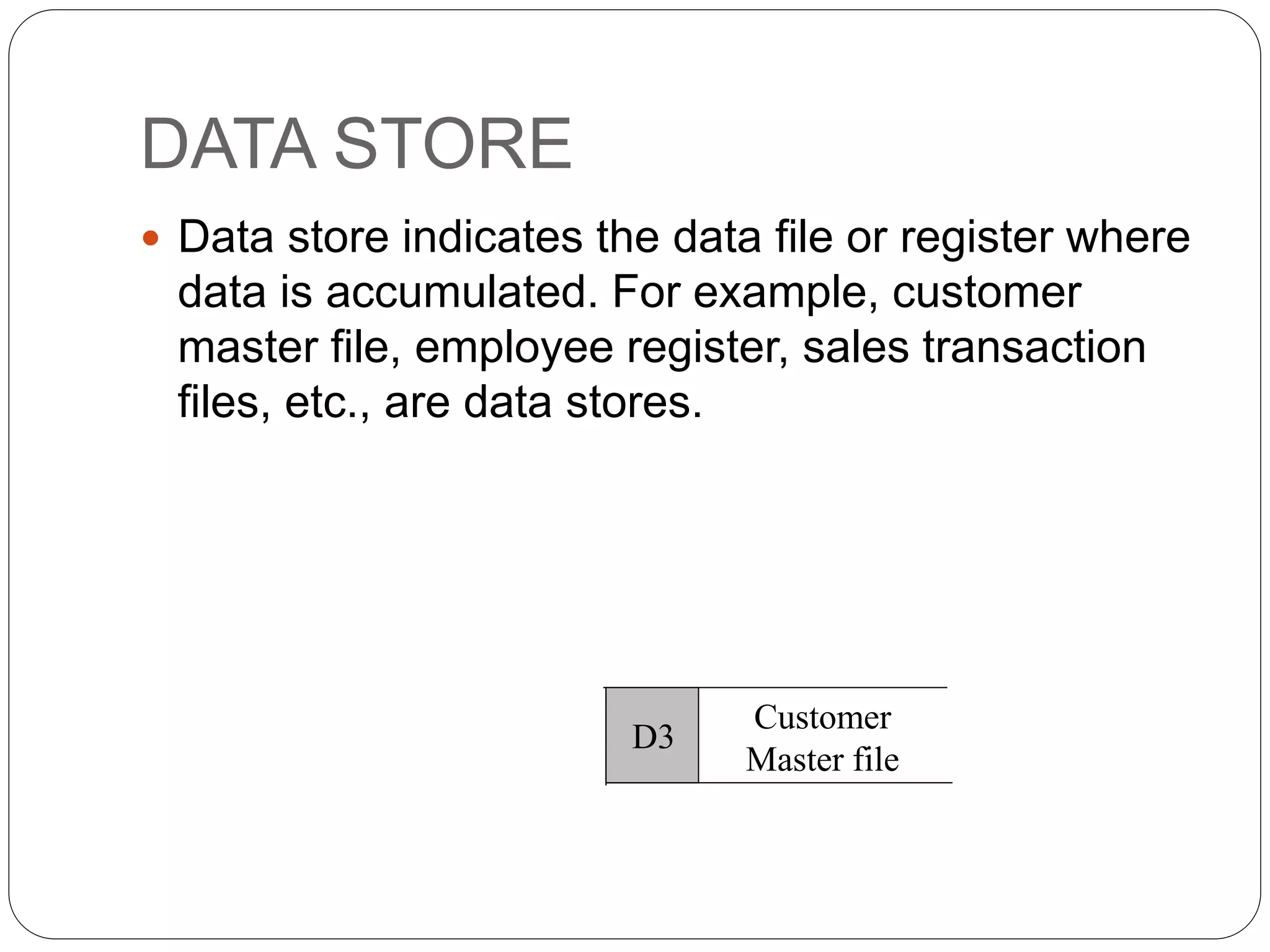DATA STORE
 Data store indicates the data file or register where
data is accumulated. For example, customer
master file, employee register, sales transaction
files, etc., are data stores.
Customer
Master file
D3
 