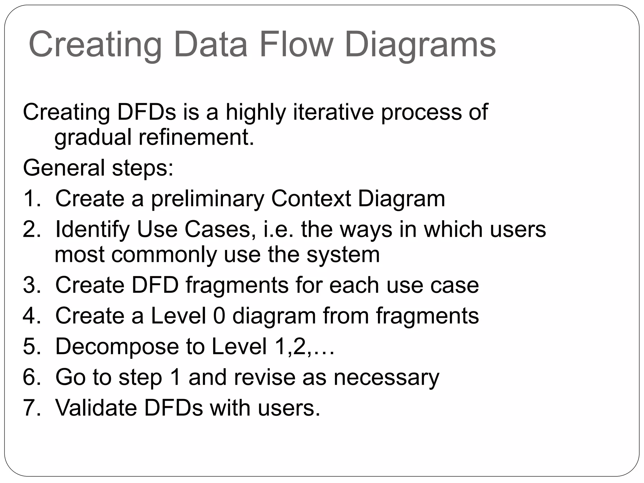Creating Data Flow Diagrams
Creating DFDs is a highly iterative process of
gradual refinement.
General steps:
1. Create a preliminary Context Diagram
2. Identify Use Cases, i.e. the ways in which users
most commonly use the system
3. Create DFD fragments for each use case
4. Create a Level 0 diagram from fragments
5. Decompose to Level 1,2,…
6. Go to step 1 and revise as necessary
7. Validate DFDs with users.
 