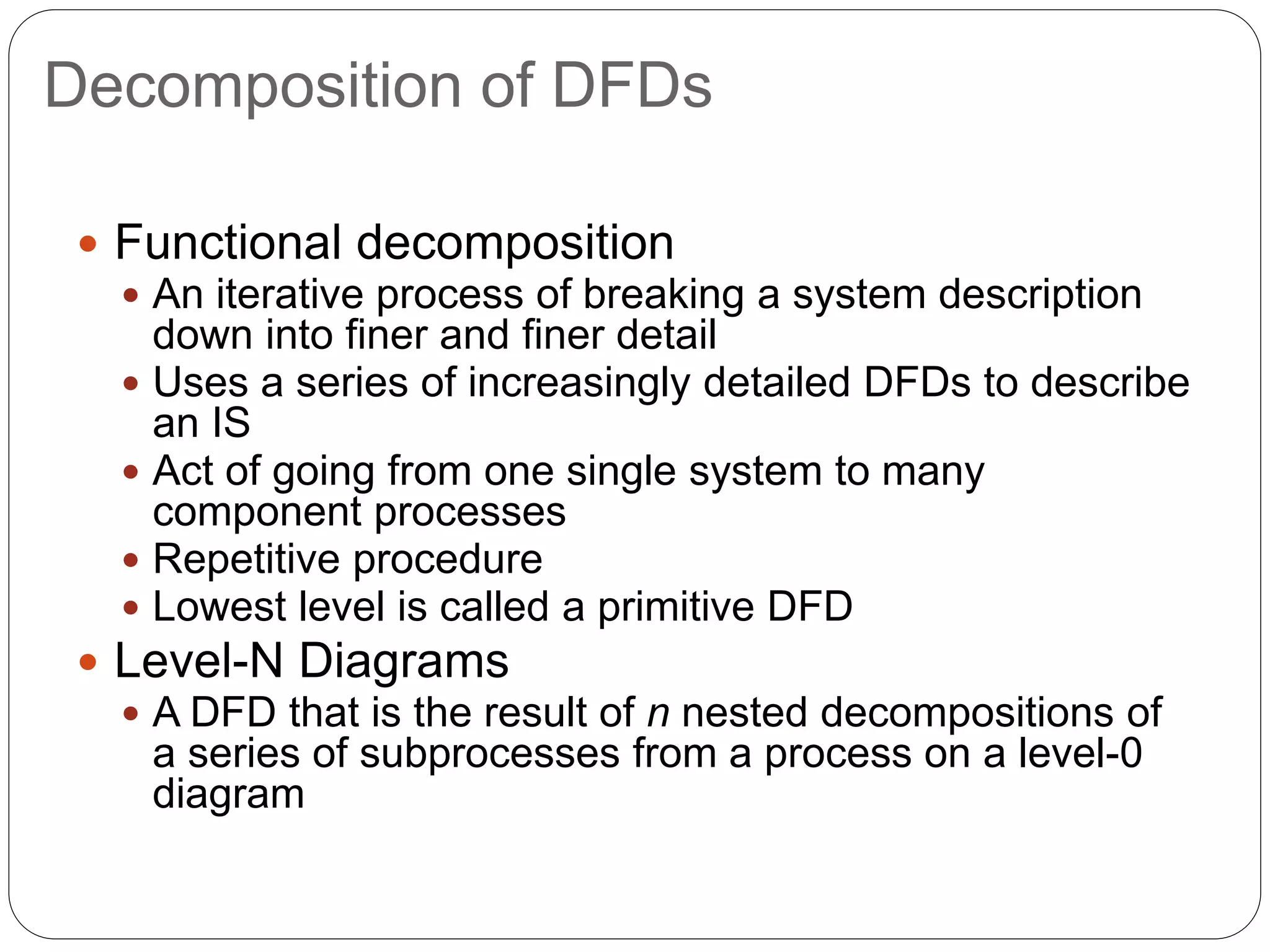 Decomposition of DFDs
 Functional decomposition
 An iterative process of breaking a system description
down into finer and finer detail
 Uses a series of increasingly detailed DFDs to describe
an IS
 Act of going from one single system to many
component processes
 Repetitive procedure
 Lowest level is called a primitive DFD
 Level-N Diagrams
 A DFD that is the result of n nested decompositions of
a series of subprocesses from a process on a level-0
diagram
 