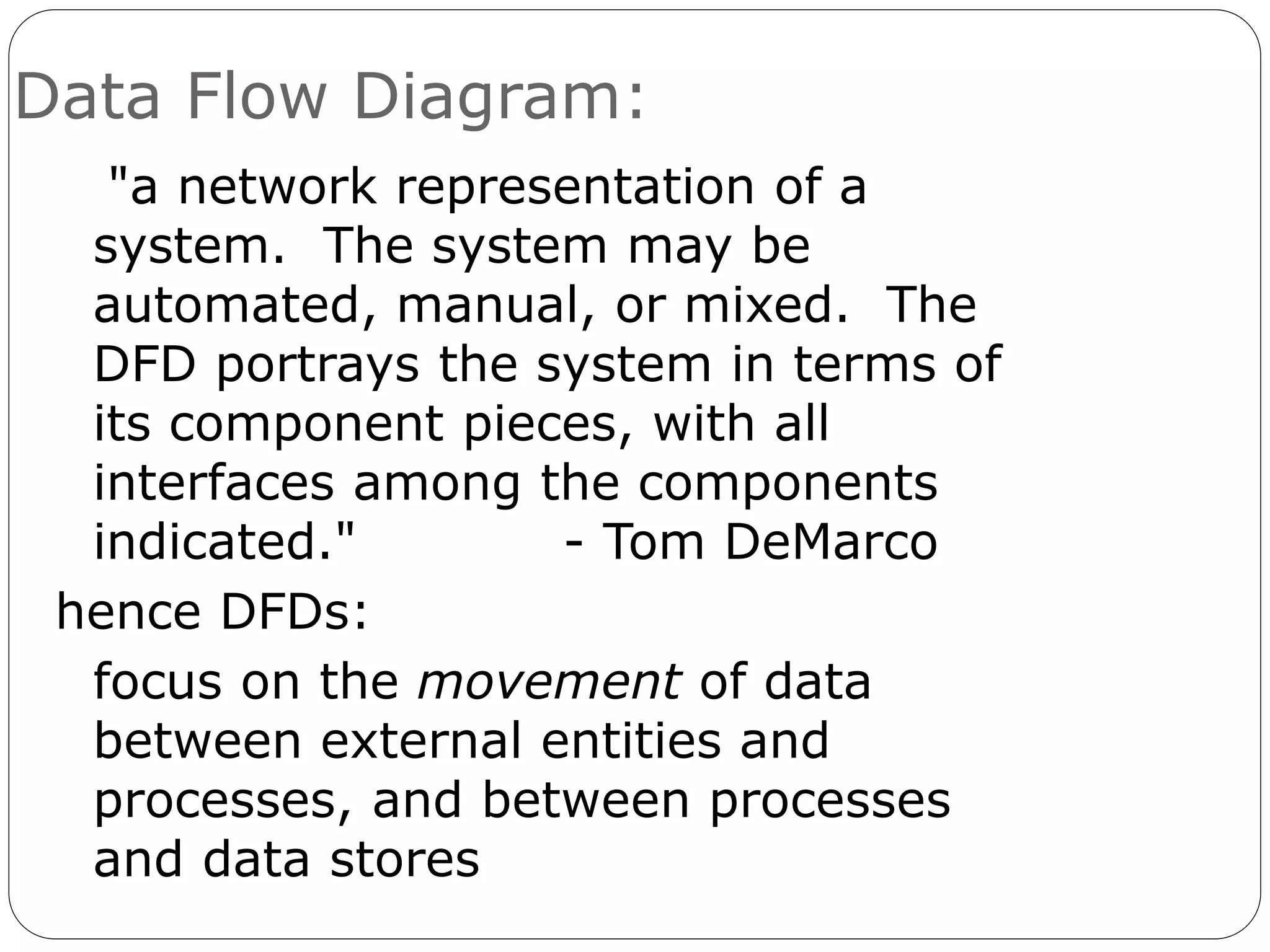 Data Flow Diagram:
"a network representation of a
system. The system may be
automated, manual, or mixed. The
DFD portrays the system in terms of
its component pieces, with all
interfaces among the components
indicated." - Tom DeMarco
hence DFDs:
focus on the movement of data
between external entities and
processes, and between processes
and data stores
 