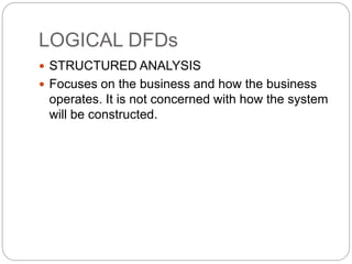 LOGICAL DFDs
 STRUCTURED ANALYSIS
 Focuses on the business and how the business
operates. It is not concerned with how the system
will be constructed.
 