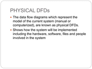 PHYSICAL DFDs
 The data flow diagrams which represent the
model of the current system (manual or
computerized), are known as physical DFDs.
 Shows how the system will be implemented
including the hardware, software, files and people
involved in the system
 
