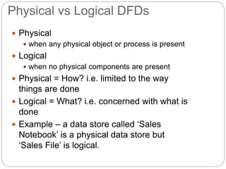 Physical vs Logical DFDs
 Physical
 when any physical object or process is present
 Logical
 when no physical components are present
 Physical = How? i.e. limited to the way
things are done
 Logical = What? i.e. concerned with what is
done
 Example – a data store called ‘Sales
Notebook’ is a physical data store but
‘Sales File’ is logical.
 