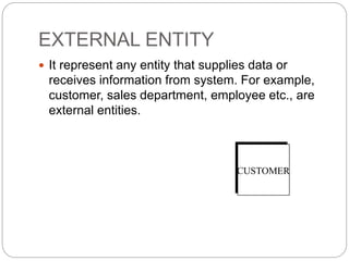 EXTERNAL ENTITY
 It represent any entity that supplies data or
receives information from system. For example,
customer, sales department, employee etc., are
external entities.
CUSTOMER
 