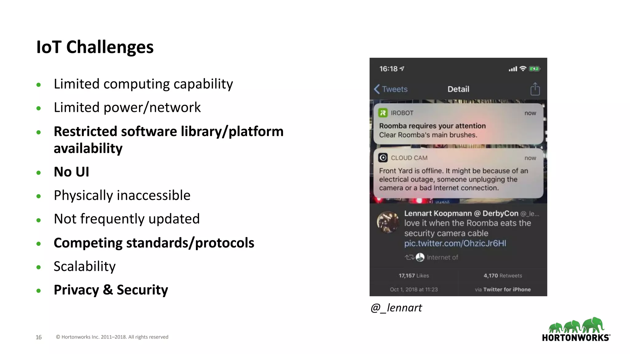 © Hortonworks Inc. 2011–2018. All rights reserved;16
IoT Challenges
• Limited computing capability
• Limited power/network
• Restricted software library/platform
availability
• No UI
• Physically inaccessible
• Not frequently updated
• Competing standards/protocols
• Scalability
• Privacy & Security
@_lennart
 