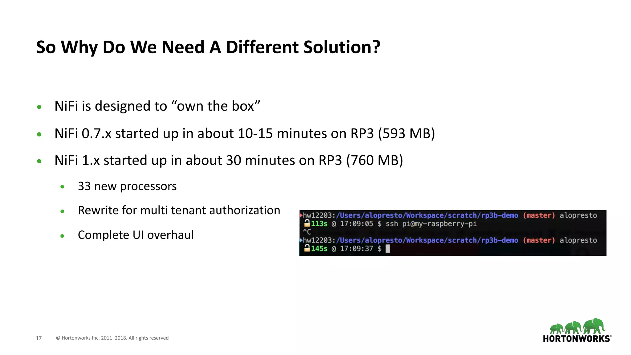 © Hortonworks Inc. 2011–2018. All rights reserved;17
• NiFi is designed to “own the box”
• NiFi 0.7.x started up in about 10-15 minutes on RP3 (593 MB)
• NiFi 1.x started up in about 30 minutes on RP3 (760 MB)
• 33 new processors
• Rewrite for multi tenant authorization
• Complete UI overhaul
So Why Do We Need A Different Solution?
 