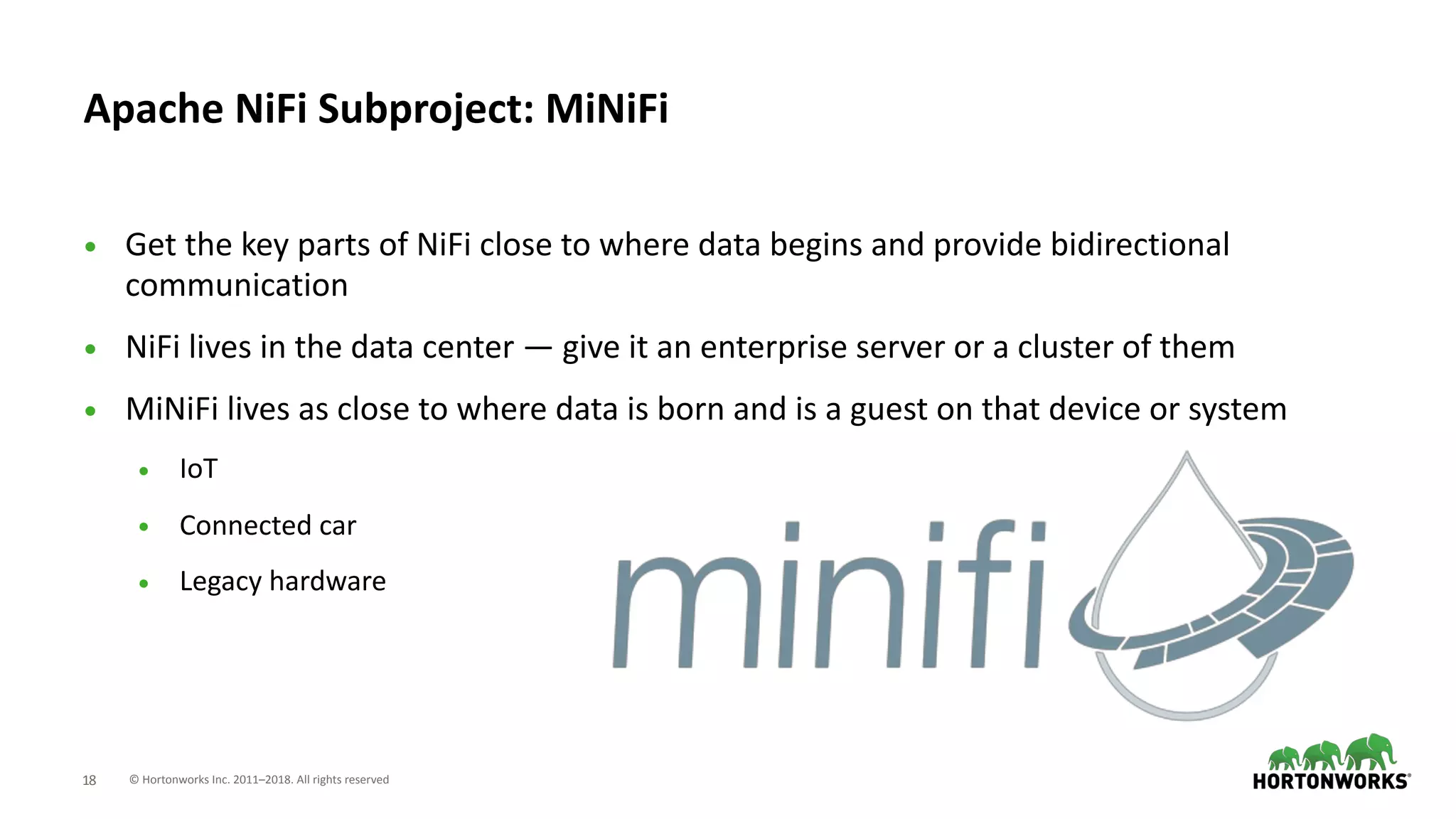 © Hortonworks Inc. 2011–2018. All rights reserved;18
• Get the key parts of NiFi close to where data begins and provide bidirectional
communication
• NiFi lives in the data center — give it an enterprise server or a cluster of them
• MiNiFi lives as close to where data is born and is a guest on that device or system
• IoT
• Connected car
• Legacy hardware
Apache NiFi Subproject: MiNiFi
 