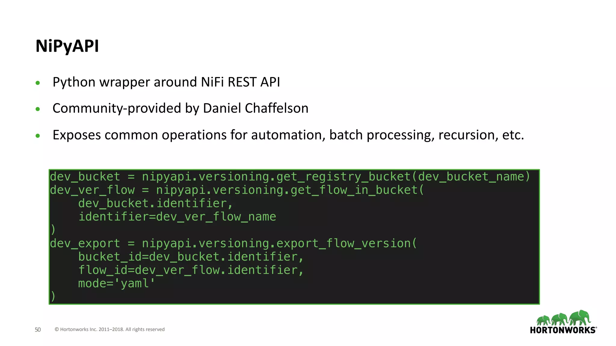 © Hortonworks Inc. 2011–2018. All rights reserved;50
NiPyAPI
• Python wrapper around NiFi REST API
• Community-provided by Daniel Chaffelson
• Exposes common operations for automation, batch processing, recursion, etc.
dev_bucket = nipyapi.versioning.get_registry_bucket(dev_bucket_name)
dev_ver_flow = nipyapi.versioning.get_flow_in_bucket(
dev_bucket.identifier,
identifier=dev_ver_flow_name
)
dev_export = nipyapi.versioning.export_flow_version(
bucket_id=dev_bucket.identifier,
flow_id=dev_ver_flow.identifier,
mode='yaml'
)
 