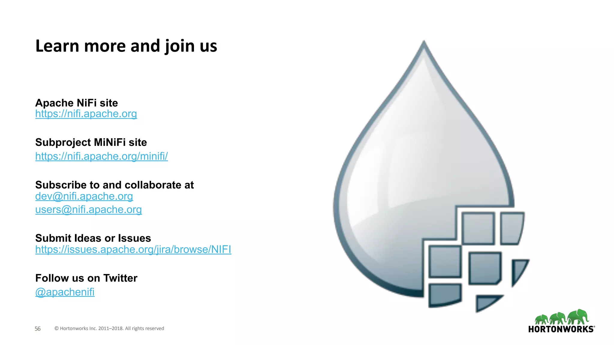 © Hortonworks Inc. 2011–2018. All rights reserved;56
Apache NiFi site 
https://nifi.apache.org
Subproject MiNiFi site
https://nifi.apache.org/minifi/
Subscribe to and collaborate at 
dev@nifi.apache.org
users@nifi.apache.org
Submit Ideas or Issues 
https://issues.apache.org/jira/browse/NIFI
Follow us on Twitter
@apachenifi
Learn more and join us
 