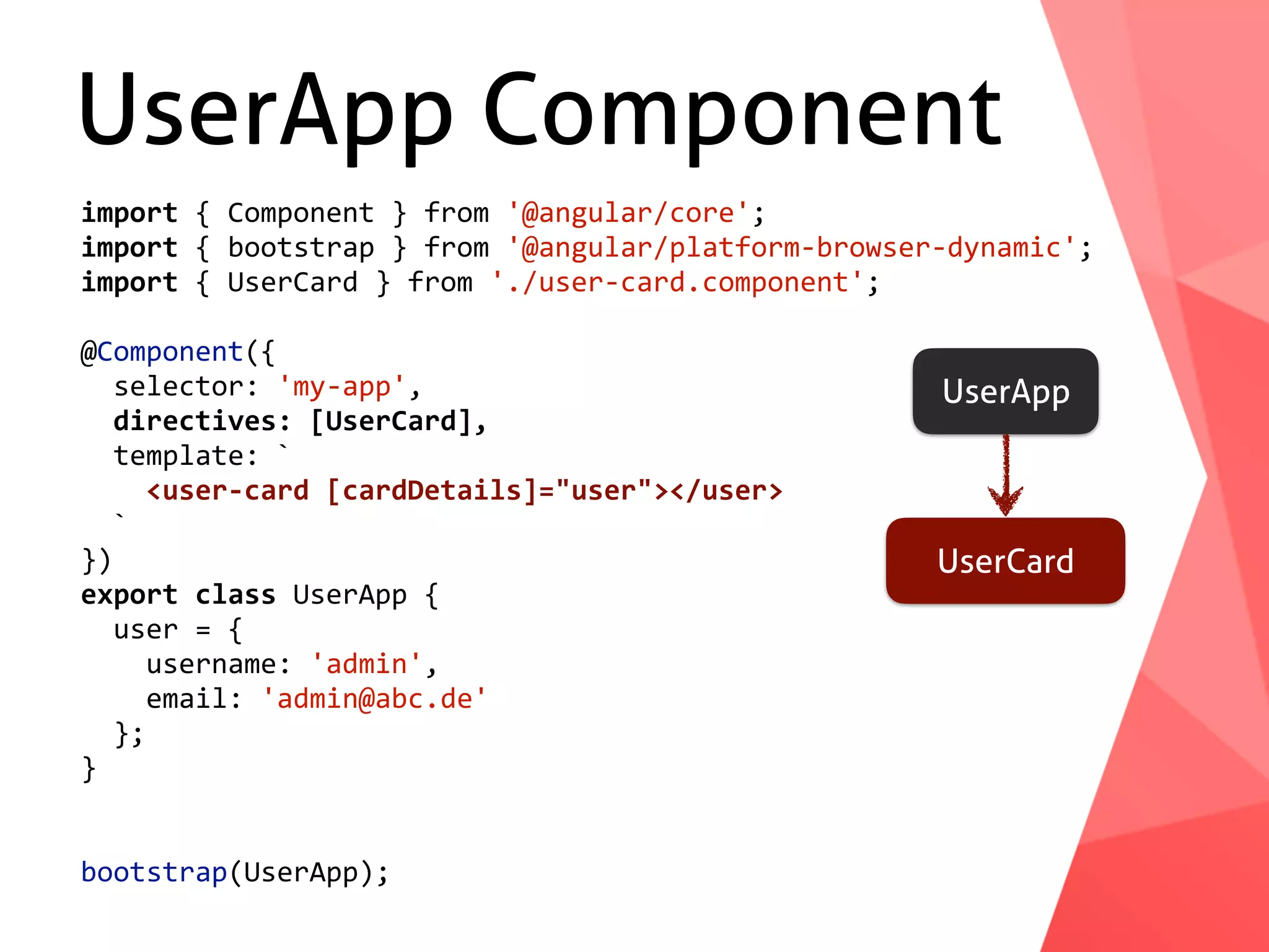 UserApp Component UserApp UserCard import	{	Component	}	from	'@angular/core'; import	{	bootstrap	}	from	'@angular/platform-browser-dynamic'; import	{	UserCard	}	from	'./user-card.component'; @Component({	selector:	'my-app',	directives:	[UserCard],	template:	`	<user-card	[cardDetails]="user"></user>	` }) export	class	UserApp	{	user	=	{	username:	'admin',	email:	'admin@abc.de'	}; } bootstrap(UserApp); 