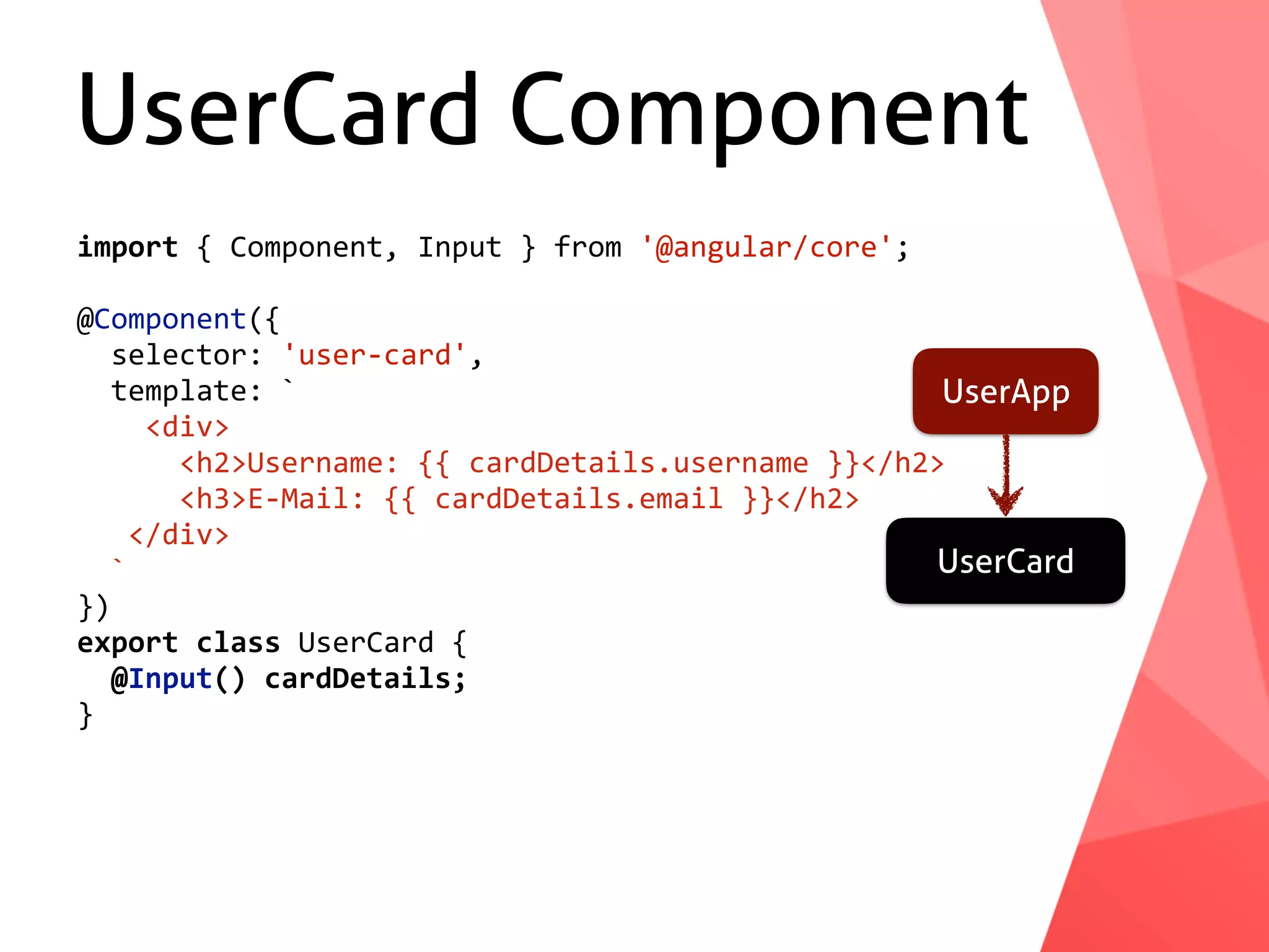UserCard Component UserApp UserCard import	{	Component,	Input	}	from	'@angular/core'; @Component({	selector:	'user-card',	template:	`	<div>	<h2>Username:	{{	cardDetails.username	}}</h2>	<h3>E-Mail:	{{	cardDetails.email	}}</h2>	</div>	` }) export	class	UserCard	{	@Input()	cardDetails; } 