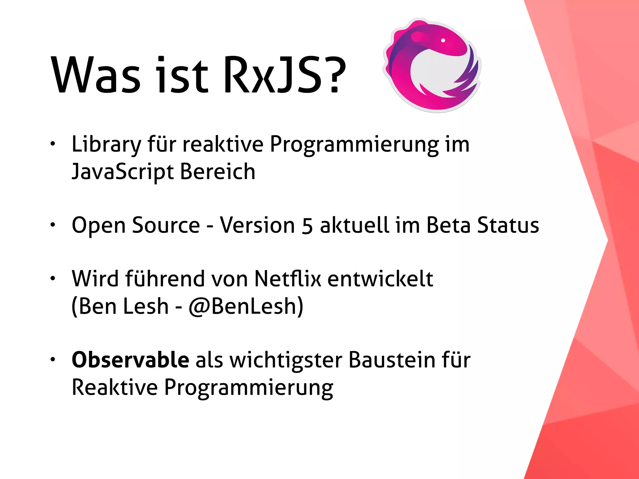 Was ist RxJS? • Library für reaktive Programmierung im   JavaScript Bereich • Open Source - Version 5 aktuell im Beta Status • Wird führend von Netﬂix entwickelt  (Ben Lesh - @BenLesh) • Observable als wichtigster Baustein für Reaktive Programmierung 