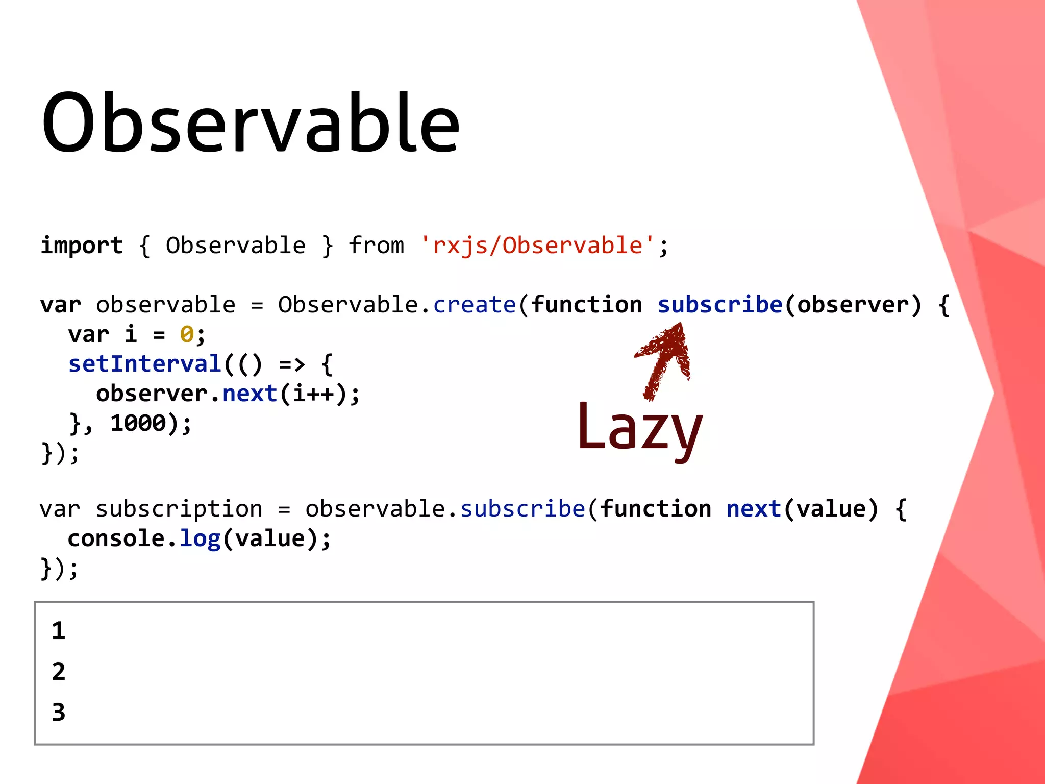 Observable import	{	Observable	}	from	'rxjs/Observable'; var	observable	=	Observable.create(function	subscribe(observer)	{	var	i	=	0;	setInterval(()	=>	{	observer.next(i++);	},	1000); }); Lazy var	subscription	=	observable.subscribe(function	next(value)	{	console.log(value); }); 1 2 3 